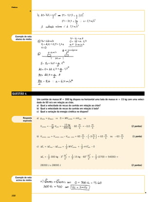 Física




                v



   Exemplo de nota
   abaixo da média




QUESTÃO 4
                     Um canhão de massa M = 300 kg dispara na horizontal uma bala de massa m = 15 kg com uma veloci-
                     dade de 60 m/s em relação ao chão.
                     a) Qual a velocidade de recuo do canhão em relação ao chão?
                     b) Qual a velocidade de recuo do canhão em relação à bala?
                     c) Qual a variação da energia cinética no disparo?

          Resposta   a) pantes = pdepois ⇒ 0 = MVcanhão + mVbala ⇒
          esperada
                                       m                 15 kg                  m              m
                         Vcanhão = – ------- Vbala = – ----------------- ⋅ 60 ------- = –3,0 -------
                                           -                           -            -              -                                     (2 pontos)
                                       M               300 kg                    s              s


                     b) Vcanhão – bala = Vcanhão – terra – Vbala – terra = 60 ------- –  – 3 -------  = 63 -------
                                                                                m               m              m                 m
                                                                                    -               -              -   ou – 63 -------
                                                                                                                                     -   (1 ponto)
                                                                                 s              s             s                 s


                                                      1                   1
                     c) ∆Ec = ∆Efinal – ∆Einicial = ------ M V canhão + ------ m V bala – 0
                                                               2                   2
                                                         -                   -
                                                      2                   2

                                                            2                                2
                                 1              2 m         1              2 m         1
                         ∆Ec = ------ 300 kg ⋅ 3 ------ + ------ 15 kg ⋅ 60 ------ = ------ (2700 + 54000) =
                                    -                2
                                                      -        -                2
                                                                                 -        -
                                 2                s         2                s         2

                         28350 J ≅ 28000 J                                                                                               (2 pontos)




   Exemplo de nota
    acima da média
                                                                                                                                                      v




100
 