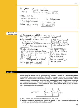 Física




              v




 Exemplo de nota
 abaixo da média




QUESTÃO 5
                   Algumas pilhas são vendidas com um testador de carga. O testador é formado por 3 resistores em paralelo
                   como mostrado esquematicamente na figura abaixo. Com a passagem de corrente, os resistores dissipam
                   potência e se aquecem. Sobre cada resistor é aplicado um material que muda de cor (“acende”) sempre
                   que a potência nele dissipada passa de um certo valor, que é o mesmo para os três indicadores. Uma pilha
                   nova é capaz de fornecer uma diferença de potencial (ddp) de 9,0 V, o que faz os 3 indicadores “acende-
                   rem”. Com uma ddp menor que 9,0 V, o indicador de 300 Ω já não “acende”. A ddp da pilha vai diminu-
                   indo à medida que a pilha vai sendo usada.




                                       ddp                        100 Ω        200 Ω      300 Ω




                   a) Qual a potência total dissipada em um teste com uma pilha nova?
                   b) Quando o indicador do resistor de 200 Ω deixa de “acender”, a pilha é considerada descarregada. A
                      partir de qual ddp a pilha é considerada descarregada?

                                                                                                                       101
 