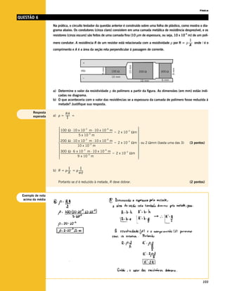 Física

QUESTÃO 6
                   Na prática, o circuito testador da questão anterior é construído sobre uma folha de plástico, como mostra o dia-
                   grama abaixo. Os condutores (cinza claro) consistem em uma camada metálica de resistência desprezível, e os
                                                                                                                                                                –6
                   resistores (cinza escuro) são feitos de uma camada fina (10 µm de espessura, ou seja, 10 x 10 m) de um polí-
                                                                                                                                                                     l
                   mero condutor. A resistência R de um resistor está relacionada com a resistividade ρ por R = ρ ------ onde l é o
                                                                                                                       -
                                                                                                                    A
                   comprimento e A é a área da seção reta perpendicular à passagem de corrente.


                                                +




                                                                                                  10 mm
                                                                     5 mm




                                                                                                                                                9 mm
                                              ddp                              100 Ω                        200 Ω                   300 Ω

                                                –                              10 mm
                                                                                                              10 mm                  6 mm



                   a) Determine o valor da resistividade ρ do polímero a partir da figura. As dimensões (em mm) estão indi-
                      cadas no diagrama.
                   b) O que aconteceria com o valor das resistências se a espessura da camada de polímero fosse reduzida à
                      metade? Justifique sua resposta.

        Resposta          RA
        esperada   a) ρ = ------- =
                               l

                        100 Ω ⋅ 10 x 10 –3 m ⋅ 10 x 10 –6 m                                                                        
                        ------------------------------------------------------------------------------------------- = 2 x 10 –3 Ωm 
                                                                                                                   -
                                                        5 x 10 m
                                                                          –3
                                                                                                                                    
                                                                                                                                   
                        200 Ω ⋅ 10 x 10 m ⋅ 10 x 10 m              –3                                    –6
                                                                                                                                    
                         ------------------------------------------------------------------------------------------- = 2 x 10 Ωm  ou 2 Ωmm (basta uma das 3)
                                                                                                                              –3
                                                                           –3
                                                                                                                   -                                                 (3 pontos)
                                                      10 x 10 m                                                                    
                                                                                                                                   
                         300 Ω ⋅ 6 x 10 m ⋅ 10 x 10 m
                                                                 –3                                    –6
                        ---------------------------------------------------------------------------------------- = 2 x 10 Ωm 
                                                                                                                -
                                                                                                                            –3
                                                      9 x 10 m
                                                                         –3                                                         
                                                                                                                                   


                              l-         l-
                   b) R = ρ ----- = ρ ------
                             A        wd

                       Portanto se d é reduzido à metade, R deve dobrar.                                                                                             (2 pontos)



 Exemplo de nota
  acima da média




                                                                                                                                                                             103
 