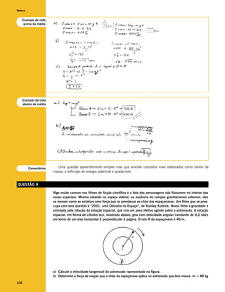 Física


   Exemplo de nota
    acima da média




      Exemplo de nota
      abaixo da média




         Comentários      Uma questão aparentemente simples mas que envolve conceitos mais elaborados como centro de
                        massa, a definição de energia potencial e queda livre.


QUESTÃO 9
                        Algo muito comum nos filmes de ficção científica é o fato dos personagens não flutuarem no interior das
                        naves espaciais. Mesmo estando no espaço sideral, na ausência de campos gravitacionais externos, eles
                        se movem como se existisse uma força que os prendesse ao chão das espaçonaves. Um filme que se preo-
                        cupa com esta questão é “2001, uma Odisséia no Espaço”, de Stanley Kubrick. Nesse filme a gravidade é
                        simulada pela rotação da estação espacial, que cria um peso efetivo agindo sobre o astronauta. A estação
                        espacial, em forma de cilindro oco, mostrada abaixo, gira com velocidade angular constante de 0,2 rad/s
                        em torno de um eixo horizontal E perpendicular à página. O raio R da espaçonave é 40 m.




                                                                            R



                                                                      E




                        a) Calcule a velocidade tangencial do astronauta representado na figura.
                        b) Determine a força de reação que o chão da espaçonave aplica no astronauta que tem massa m = 80 kg
106
 