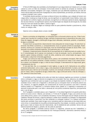 Redação 1ª fase

   Comentários       O Tema A-2000 exigiu dos candidatos uma dissertação em que a água deveria ser tratada como um objeto
sobre o Tema A   cultural ou como um fator da civilização. O enunciado orienta no sentido de comparar as maneiras como
                 diferentes comunidades interagiram com a água, mostrando que suas diferentes experiências com este ele-
                 mento natural estão profundamente impregnadas de cultura (representada, por exemplo, por hábitos, técnicas
                 e valores) e também criam cultura.
                     O candidato deveria perceber, com base na leitura do tema e da coletânea, que a relação do homem com
                 a água sofreu mudanças ao longo do tempo, que ora significam um aprendizado (novos hábitos, novos usos
                 que resultam em conforto e higiene, por exemplo), ora significam um retrocesso (perda de valores, degradação
                 dos recursos hídricos), ora significaram apenas uma transformação nas relações de dominação de uma classe
                 social por outra (por aquela que detém o acesso à água).
                     Ele deveria, em seguida, eleger as mudanças sobre as quais pretendia dissertar e posicionar-se, critica-
                 mente, em relação a elas.

                                                                                                    1
                         Vejamos como a redação abaixo cumpre a tarefa :

   Exemplo de                                                       Evolução?
      redação        Desde os primórdios da Antigüidade, as civilizações foram se formando próximo aos rios. O fator funda-
                 mental para a escolha foi a presença da água, elemento fundamental para a sobrevivência dos seres vivos.
                 Obras de irrigação, drenagem e distribuição de água foram efetivadas, salientando, portanto, a importância
                 da água na sociedade.
                     Os povos foram se expandindo e desenvolvendo meios adequados de manejo da água. Os solos foram se
                 tornando mais férteis e produtivos, e, conseqüentemente, houve um grande aumento da população. Parale-
                 lamente, acentuou-se o processo de urbanização, fruto da industrialização européia do século XVIII, o que
                 demanda uma política ambiental específica, principalmente para o uso da água.
                     Entretanto, o desenvolvimento industrial não foi acompanhado de um desenvolvimento do caráter huma-
                 no. A industrialização não foi apenas uma revolução no modo de produção, mas foi, principalmente, uma
                 grande e grave mudança ambiental. A partir de então, problemas como contaminação das águas, foram
                 evidenciados e adquiriram dimensões gigantescas.
                     A água, que outrora era vista como dádiva divina, passou a ser considerada mercadoria. Além disso, em
                 detrimento de uma política ambiental, o Estado incentivou o consumismo em massa. O lixo urbano aumen-
                 tou e passou a ser despejado na água, a mãe de nossa civilização. O desmatamento em larga escala, gerou
                 o assoreamento dos rios.
                     O mal está feito. Ora, ou a população é muito ingênua, ou age de má fé. Aplicando-se uma política
                 ambiental desfavorável, como a atual, a água, mola propulsora do desenvolvimento mundano, será o fator
                 determinante para o término da humanidade. É preciso uma revolução ambiental, através da conscientiza-
                 ção em massa, sobre a importância da água. Desde então, a água continuará sendo a mãe da civilização, e
                 nós, seremos os seus bons frutos.


  Comentários
                     O candidato que fez a redação acima optou por tratar das mudanças negativas que ocorreram na relação
                 entre a civilização e a água no decorrer do progresso da humanidade. Para isso, selecionou da coletânea os
                 fragmentos que contribuiriam para sua opção e cuja relação era bastante imediata: os fragmentos 1 e 2. O
                 candidato iniciou o texto com o fragmento 2, afirmando que as civilizações foram se formando próximo aos
                 rios, introduziu, no segundo parágrafo, seu conhecimento de mundo que promove o elo entre o momento
                 histórico tratado no 2º fragmento e o momento histórico atual, tratado no 1º fragmento e acrescentou um
                 elemento fundamental para o seu texto: a demanda de uma política ambiental específica, principalmente
                 para o uso da água.
                     No 3º parágrafo o candidato passa a usar o fragmento 1. O uso desse fragmento é em grande parte óbvio,
                 próximo do senso comum. Observe, por exemplo, a 1ª linha do 4º parágrafo: A água, que outrora era vista
                 como dádiva divina, passou a ser considerada mercadoria. A única informação nova em relação ao trecho da
                 coletânea (“Através dos tempos, a água foi perdendo o caráter divino ressaltado na mitologia e na religiosidade
                 dos povos primitivos e assumindo uma face utilitarista na civilização moderna.”) é a palavra mercadoria,
                 trazida pelo candidato. Essa noção de água como mercadoria pode ser relacionada ao eixo desse texto que,
                 como vimos, é a necessidade de uma política ambiental específica. Essa relação, no entanto, que teria sido um
                 ganho para o texto se tivesse sido bem desenvolvida, não foi estabelecida pelo candidato. Somos nós que
                 estamos fazendo tal relação e, portanto, ele não pode ser premiado.
                     No último parágrafo, o candidato continua usando o 1º fragmento, inclusive seu tom “catastrófico”, e
                 conclui o texto demonstrando a necessidade de uma “revolução ambiental”, retomando o elemento introduzi-
                 do no 2º parágrafo.
                 1
                     A reprodução de todas as redações neste texto foi fiel à escrita dos candidatos.

                                                                                                                             11
 