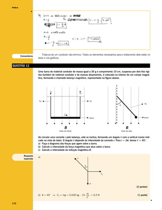 Física




                  v




                           Trata-se de um condutor não-ohmico. Todos os elementos necessários para o tratamento dele estão no
         Comentários
                       texto e nos gráficos.


QUESTÃO 12
                       Uma barra de material condutor de massa igual a 30 g e comprimento 10 cm, suspensa por dois fios rígi-
                       dos também de material condutor e de massas desprezíveis, é colocada no interior de um campo magné-
                       tico, formando o chamado balanço magnético, representado na figura abaixo.




                                   i
                                                                i



                        fio                                             fio
                                                                                                                              fio
                                                                                                   θ



                                                i

                                                                        barra                                                barra




                                                B                                                           B
                                          Vista de frente                                              Vista de lado


                       Ao circular uma corrente i pelo balanço, este se inclina, formando um ângulo θ com a vertical (como indi-
                       cado na vista de lado). O ângulo θ depende da intensidade da corrente i. Para i = 2A, temos θ = 45°.
                       a) Faça o diagrama das forças que agem sobre a barra.
                       b) Calcule a intensidade da força magnética que atua sobre a barra.
                       c) Calcule a intensidade da indução magnética B.

            Resposta
                       a)
            esperada                                        T


                                                                    θ



                                                                                 FB



                                                                        P
                                                                                                                       (2 pontos)

                                                              m
                       b) θ = 45° ⇒ FB = mg = 0,030 kg ⋅ 10 ------- = 0,3 N
                                                                 2
                                                                  -                                                    (1 ponto)
                                                              s
                                                                                                                                     v




110
 