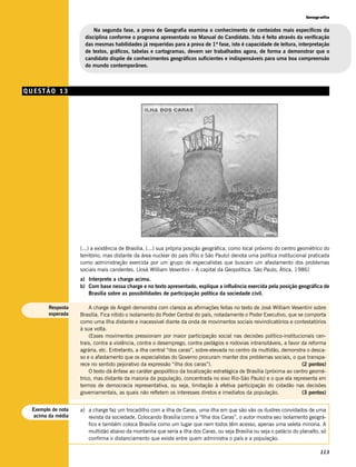 Geografia


                         Na segunda fase, a prova de Geografia examina o conhecimento de conteúdos mais específicos da
                     disciplina conforme o programa apresentado no Manual do Candidato. Isto é feito através da verificação
                     das mesmas habilidades já requeridas para a prova de 1ª fase, isto é capacidade de leitura, interpretação
                     de textos, gráficos, tabelas e cartogramas, devem ser trabalhados agora, de forma a demonstrar que o
                     candidato dispõe de conhecimentos geográficos suficientes e indispensáveis para uma boa compreensão
                     do mundo contemporâneo.



QUESTÃO 13




                   (...) a existência de Brasília, (...) sua própria posição geográfica, como local próximo do centro geométrico do
                   território, mas distante da área nuclear do país (Rio e São Paulo) denota uma política institucional praticada
                   como administração exercida por um grupo de especialistas que buscam um afastamento dos problemas
                   sociais mais candentes. (José William Vesentini – A capital da Geopolítica. São Paulo, Ática, 1986)
                   a) Interprete a charge acima.
                   b) Com base nessa charge e no texto apresentado, explique a influência exercida pela posição geográfica de
                      Brasília sobre as possibilidades de participação política da sociedade civil.

       Resposta        A charge de Angeli demonstra com clareza as afirmações feitas no texto de José William Vesentini sobre
       esperada    Brasília. Fica nítido o isolamento do Poder Central do país, notadamente o Poder Executivo, que se comporta
                   como uma ilha distante e inacessível diante da onda de movimentos sociais reivindicatórios e contestatórios
                   à sua volta.
                       (Esses movimentos pressionam por maior participação social nas decisões político-institucionais cen-
                   trais, contra a violência, contra o desemprego, contra pedágios e rodovias intransitáveis, a favor da reforma
                   agrária, etc. Entretanto, a ilha central “dos caras”, sobre-elevada no centro da multidão, demonstra o desca-
                   so e o afastamento que os especialistas do Governo procuram manter dos problemas sociais, o que transpa-
                   rece no sentido pejorativo da expressão “ilha dos caras”).                                         (2 pontos)
                       O texto dá ênfase ao caráter geopolítico da localização estratégica de Brasília (próxima ao centro geomé-
                   trico, mas distante da maioria da população, concentrada no eixo Rio-São Paulo) e o que ela representa em
                   termos de democracia representativa, ou seja, limitação à efetiva participação do cidadão nas decisões
                   governamentais, as quais não refletem os interesses diretos e imediatos da população.              (3 pontos)


 Exemplo de nota   a) a charge faz um trocadilho com a ilha de Caras, uma ilha em que são vão os ilustres convidados de uma
  acima da média      revista da sociedade. Colocando Brasília como a “Ilha dos Caras”, o autor mostra seu isolamento geográ-
                      fico e também coloca Brasília como um lugar que nem todos têm acesso, apenas uma seleta minoria. A
                      multidão abaixo da montanha que seria a ilha dos Caras, ou seja Brasília ou seja o palácio do planalto, só
                      confirma o distanciamento que existe entre quem administra o país e a população.

                                                                                                                              113
 
