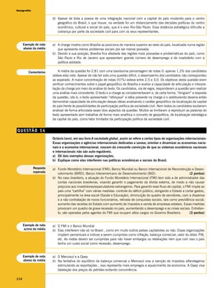 Geografia


                        b) Apesar de toda a poesia de uma integração nacional com a capital do país mudando para o centro
                           geográfico do Brasil, o que houve, na verdade foi um distanciamento das decisões políticas do centro
                           econômico, cultural e social do país, que é o eixo Rio-São Paulo. Essa distância estratégica dificulta a
                           cobrança por parte da sociedade civil para com os seus representantes.


      Exemplo de nota   a) A charge mostra como Brasília se posiciona de maneira superior ao resto do país, localizada numa região
      abaixo da média      que apresenta menos problemas sociais por ser menos povoada.
                        b) Devido a sua posição, Brasília fica afastada das regiões mais povoadas e problemáticas do país, como
                           São Paulo e Rio de Janeiro que apresentam grande número de desemprego e de insatisfeito com a
                           política adotada.

         Comentários        A média da questão foi 2,81 com uma baixíssima porcentagem de notas 0: apenas 1,3% dos candidatos
                        obteve esta nota. Apesar de não ter sido uma questão difícil, o desempenho dos candidatos não correspondeu
                        ao esperado. A maior concentração de notas (57%) esteve entre 2,5 e 3,0. Os objetivos desta questão eram
                        verificar conhecimentos sobre o papel geopolítico de Brasília e avaliar a capacidade de articulação e interpre-
                        tação da charge por meio da análise do texto. Os candidatos, via de regra, responderam a questão sem realizar
                        uma análise mais consistente. O texto e a charge se complementavam e, de certa forma, “dirigiam” a resposta
                        da questão, isto é, o texto apresentado “reforçava” a idéia presente na charge e o vestibulando deveria então
                        demonstrar capacidade de articulação dessas idéias analisando o caráter geopolítico da localização da capital
                        do país frente às possibilidades de participação política da sociedade civil. Nem todos os candidatos souberam
                        analisar de forma articulada esses dois aspectos da questão. Muitos se limitaram a reproduzir as palavras do
                        texto apresentado sem trabalhar de forma mais analítica o conceito de geopolítica, de localização estratégica
                        da capital do país, como fator limitador da participação política da sociedade civil.


QUESTÃO 14
                        Octávio Ianni, em seu livro A sociedade global, assim se refere a certos tipos de organizações internacionais:
                        Essas organizações e agências internacionais dedicadas a sanear, orientar e dinamizar as economias nacio-
                        nais e a economia internacional, nascem da crescente convicção de que os sistemas econômicos nacionais
                        e internacionais não são auto-reguláveis.
                        a) Dê dois exemplos dessas organizações.
                        b) Explique como elas interferem nas políticas econômicas e sociais do Brasil.

            Resposta    a) Fundo Monetário Internacional (FMI); Banco Mundial ou Banco Internacional de Reconstrução e Desen-
            esperada
                           volvimento (BIRD), Banco Interamericano de Desenvolvimento (BID).                               (2 pontos)
                        b) No caso brasileiro, a atuação do Fundo Monetário Internacional (FMI) tem sido a de administrador das
                           contas nacionais brasileiras, visando garantir o pagamento da dívida externa, de modo a não causar
                           prejuízos aos investidores/especuladores estrangeiros. Para garantir esse fluxo de capital, o FMI impõe ao
                           país uma “cartilha” com várias medidas: controle do déficit público, obrigando o Estado a cortar gastos,
                           principalmente na área social (Saúde e Educação), diminuição do quadro de servidores, com a dispensa
                           e a não contratação de novos funcionários, retirada de conquistas sociais, tais como previdência social;
                           aumento das receitas do Estado com aumento de impostos e venda de empresas estatais. Essas medidas
                           provocam um quadro de grave recessão no país, aumentando o desemprego e as crises sociais. Entretan-
                           to, são operadas pelos agentes do FMI que ocupam altos cargos no Governo Brasileiro.            (3 pontos)


      Exemplo de nota   a) O FMI e o Banco Mundial
      acima da média    b) Elas interferem não só no Brasil , como em muito outros países capitalistas ou não. Essas organizações
                           impõem percentuais e índices a serem cumpridos como inflação, balança comercial, valor do dólar, PIB,
                           etc. As metas devem ser cumpridas para não haver embargos ou retaliações nem que com isso o país
                           tenha um custo social como recessão, desemprego.


      Exemplo de nota   a) O Mercosul e a Opep
      abaixo da média   b) Na tentativa do equilíbrio da balança comercial o Mercosul visa a isenção de impostos alfandegários
                           estimulando as exportações , isso representa mais empregos e aquecimento da economia. A Opep visa
                           tabelação dos preços de petróleo evitando concorrência.

114
 