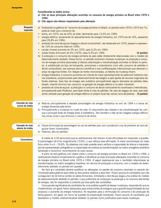 Geografia

                        Considerando os dados acima:
                        a) Cite as duas principais alterações ocorridas no consumo de energia primária no Brasil entre 1970 e
                           1994.
                        b) Cite alguns dos fatores responsáveis pela alteração.

            Resposta    a) Analisando os gráficos do “consumo de energia primária no Brasil, no período entre 1970 e 1974 (em %),
            esperada       pode-se notar que o consumo de:
                        • lenha, em 1970, era de 42% do total, declinando para 13,3% em 1994;
                        • energia elétrica, proveniente do aproveitamento da energia hidráulica, em 1970 era de 16%, passando
                           para 35,8% em 1994;
                        • produtos de cana-de-açúcar (bagaço e álcool combustível), não destacado em 1970, passam a represen-
                           tar 10% do consumo total em 1994;
                        • carvão mineral aumenta de 3% em 1970, para 5,2% em 1994;
                        • outras fontes diminuem de 5% (1970), para 4,3% em 1994.                                          (2 pontos)
                        b) A produção e o consumo de energia primária do país estão diretamente relacionadas com o modelo de
                           desenvolvimento adotado. Dessa forma, no período ocorreram diversas mudanças na produção e consu-
                           mo de energia primária associadas à intensa urbanização e industrialização ocorridas no Brasil no perío-
                           do, à substituição do tipo de transporte, priorizando o rodoviarismo (com alto consumo de petróleo e
                           álcool combustível), aos avanços técnico-científicos e aos conflitos/ações internacionais que elevaram o
                           preço de algumas fontes. Em relação às fontes mencionadas, os fatores da mudança foram:
                        • energia hidráulica: o consumo aumentou em virtude do maior aproveitamento do potencial hidráulico dos
                           rios brasileiros, proporcionado pelo desenvolvimento tecnológico e pelo aporte de recursos originados de
                           fontes externas. Esse tipo de energia veio substituir principalmente alguns derivados de petróleo (óleo
                           diesel), visando diminuir seu consumo na geração de energia elétrica e no setor industrial;
                        • produtos de cana-de-açúcar: a produção e o consumo de álcool combustível foi incentivada e intensificada,
                           principalmente pelo ProÁlcool, para fazer frente à crise do petróleo. No caso do bagaço de cana, este está
                           sendo utilizado para geração de energia elétrica no próprio local das usinas sucro-alcooleiras. (3 pontos)


      Exemplo de nota   a) Nota-se principalmente a elevada porcentagem de energia hidráulica no ano de 1994 e a baixa da
      acima da média       energia fornecida pela lenha.
                        b) Principalmente a mudança no modo de vida. O crescimento das cidades e da industrialização fez com
                           que a principal fonte de energia fosse a hidrelétrica. Tem também o fato de ter chegado energia elétrica
                           nas zonas rurais o que diminuiu o consumo de lenha.


      Exemplo de nota   a) Houve diminuição da porcentagem do uso de petróleo pois com o proálcool o uso de produtos de cana de
      abaixo da média      açúcar foram incentivados.
                        b) Poálcool, alta do petróleo.

                            A média de 3,39 demonstra que os vestibulandos não tiveram muita dificuldade em responder a questão.
         Comentários
                        A porcentagem de 0 foi insignificante ( 0,6%), o que reforça essa afirmação. A maior concentração de notas
                        ficou entre 3 e 4 – 76,8%. Os objetivos com esta questão eram verificar a capacidade de leitura e interpreta-
                        ção de representação cartográfica e a capacidade de analisar as transformações na matriz energética brasileira
                        (produção e consumo), reconhecendo as suas causas.
                            A partir de dois gráficos com dados sobre o consumo de energia primária no Brasil em 1970 e 1994, o
                        vestibulando deveria inicialmente ler o gráfico e identificar as duas principais alterações ocorridas no consumo
                        de energia primária no Brasil entre 1970 e 1994. A seguir esperava-se que o candidato relacionasse as
                        transformações na matriz energética brasileira, em termos de produção e consumo, com o modelo de desen-
                        volvimento adotado no período em questão.
                            No item a o candidato deveria qualificar as alterações no padrão de consumo ocorridas no período de-
                        monstrado pelos gráficos para obter os dois pontos relativos a esse item. Foram poucos os candidatos que não
                        conseguiram ler de forma correta os dados fornecidos. Entretanto o item b que exigia uma análise do modelo
                        de desenvolvimento adotado no período, o que justificaria as mudanças na produção e no consumo das fontes
                        de energia, não foi respondido a contento por boa parte dos candidatos.
                            Uma parcela significativa de candidatos fez uma análise superficial dessas mudanças, respondendo que os
                        investimentos, em geral, foram deslocados para outras fontes de energia e que a grande disponibilidade de rios
                        propiciou o aumento da energia hidráulica. As respostas para a diminuição do consumo e da produção de
                        lenha giraram, em geral, em torno da questão da preservação ambiental. Foram poucos os candidatos que
                        abordaram o modelo urbano/industrial adotado no período como justificativa para essas mudanças.
116
 