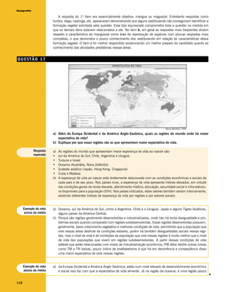 Geografia

                            A resposta do 1º item era essencialmente objetiva: mangue ou maguezal. Entretanto respostas como
                        tundra, taiga, caatinga, etc. apareceram demonstrando que alguns vestibulando não conseguiram identificar a
                        formação vegetal solicitada pela questão. Esse tipo equivocado comprometia toda a questão na medida em
                        que os demais itens estavam relacionados a ele. No item b, em geral as respostas mais freqüentes diziam
                        respeito à característica do manguezal como área de reprodução de espécies com poucas respostas mais
                        completas, o que demonstra o pouco conhecimento dos vestibulando em relação às características dessa
                        formação vegetal. O item c foi melhor respondido evidenciando um melhor preparo do candidato quanto ao
                        conhecimento das atividades predatórias nessas áreas.


QUESTÃO 17




                                                                                                       Banco Mundial, 1994.

                        a) Além da Europa Ocidental e da América Anglo-Saxônica, quais as regiões do mundo onde há maior
                           expectativa de vida?
                        b) Explique por que essas regiões são as que apresentam maior expectativa de vida.

            Resposta    a)   As regiões do mundo que apresentam maior esperança de vida ao nascer são:
            esperada    •    sul da América do Sul: Chile, Argentina e Uruguai
                        •    Turquia e Israel
                        •    Oceania (Austrália, Nova Zelândia)
                        •    Sudeste asiático (Japão, Hong Kong, Cingapura)
                        •    Cuba e Malásia
                        b)   A esperança de vida ao nascer está diretamente relacionada com as condições econômicas e sociais de
                             cada país e de seu povo. Nos países ricos, a esperança de vida apresenta índices elevados, em virtude
                             das condições gerais de renda elevada, atendimento médico, educação, securidade social e infra-estrutu-
                             ra disponíveis para a população (IDH). Nos países indicados, estes valores também variam internamente,
                             existindo diferentes índices de esperança de vida por regiões e por setores sociais.


      Exemplo de nota   a) Oceania, sul da América do Sul, como a Argentina, Chile e o Uruguai, Japão e alguns Tigres Asiáticos,
      acima da média       alguns países da América Central.
                        b) Porque são regiões geralmente desenvolvidas e industrializadas, onde não há tanta desigualdade e pro-
                           blemas sociais quando comparado com regiões subdesenvolvidas. Essas regiões desenvolvidas possuem,
                           geralmente, baixo crescimento vegetativo e melhores condições de vida, permitindo que a população que
                           vive nessas áreas desfrute de condições estáveis, porém há também desigualdades sociais nessas regi-
                           ões, mas o nível de vida e de condições da população que vive nessas regiões é muito melhor que o nível
                           de vida das populações que vivem em regiões subdesenvolvidas. A partir dessas condições de vida
                           estável que estão relacionadas com níveis de industrialização econômica, PIB altos dentre outras coisas
                           como TM e TN baixas, pouco índice de analfabetismo é que há em decorrência e conseqüência disso
                           uma maior expectativa de vida nessas regiões.


      Exemplo de nota   a) da Europa Ocidental e América Anglo Saxônica, estão num nivel elevado de desenvolvimento econômico
      abaixo da média      e social isso faz com que a expectativa de vida almente. Já na região da oceania, é uma região pouco
                                                                                                                                       v




118
 