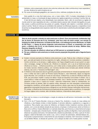 Geografia




              v
                      habitada, onde a preservação natural e dos costumes nativos são o fator contribuinte p/ maior expectativa
                      de vida. América do norte e América do sul
                   b) Por causa da localização geográfica, por causa do clima, melhores condições de vida, etc.


    Comentários        Esta questão foi a mais fácil desta prova, com a maior média: 3,69. A simples interpretação do tema
                   apresentado no mapa, e a localização de alguns países e/ou regiões já garantia ao candidato 3 pontos (item a).
                       O item b tinha por objetivo uma interpretação mais elaborada. Assim, além de reconhecer as regiões do
                   mundo onde há maior expectativa de vida, o candidato deveria associar este indicador demográfico às ques-
                   tões sociais e político-econômicas dos países em questão. Atingindo este objetivo o candidato obtinha os
                   outros 2 pontos. Tendo em vista que os candidatos não avaliaram as diferenças espaciais, a expectativa inicial
                   de pontuar as desigualdades sócio-espaciais neste item foi abandonada e substituída pela abordagem político-
                   econômica.


QUESTÃO 18
                   Data do século passado a entrada de norte-americanos no Brasil. Eram principalmente confederados fugi-
                   dos da Guerra de Secessão dos E.U.A. Entretanto, nada ficou entre nós desse contato, com exceção da
                   fundação da cidade de Americana, no Estado de São Paulo, e da instituição de ensino Mackenzie, na cidade
                   de São Paulo. (...) Apesar de poucos imigrantes norte-americanos no Brasil, se comparados com outros
                   povos, a influência dos E.U.A. na vida brasileira tornou-se marcante através do tempo. (Melhem Adas,
                   Panorama Geográfico do Brasil)
                   a) Cite dois exemplos da influência cultural que os EUA exercem na sociedade brasileira.
                   b) Por que a influência norte-americana no mundo assumiu proporções tão grandes após a Segunda Guerra
                      Mundial?

       Resposta    a) Existem inúmeros exemplos da influência norte-americana no país. Pode-se citar a influência na lingua-
       esperada       gem, que está permeada de termos originários do inglês, utilizados em inúmeros produtos e estabeleci-
                      mentos comerciais ou de serviços; o inglês passou a ser língua obrigatória para os que querem se capa-
                      citar a empregos, navegar na Internet, etc; influência no vestuário, com o uso do já tradicional jeans;
                      influência na música ... (influência econômica, com o dólar sendo a moeda padrão ou referência de valor
                      da moeda nacional; influência política, com inúmeras decisões locais tomadas para atender diretrizes
                      externas, tais como o “Consenso de Washington”; etc.)
                   b) A influência norte-americana assumiu grandes proporções primeiramente em virtude da expansão econô-
                      mica e militar dos EUA a partir da Primeira Guerra Mundial e, mais fortemente, depois da Segunda
                      Guerra Mundial, com a divisão do mundo em dois blocos. O Brasil ficou na área de influência direta dos
                      EUA, que procuraram impedir o avanço de idéias e forças de esquerda (comunistas) no Brasil, com a
                      ajuda política e militar de setores da sociedade brasileira. Com o declínio do bloco socialista, os EUA
                      passaram a atuar como a “polícia do mundo”, intervindo militarmente, direta ou indiretamente, em
                      inúmeros pontos do planeta. Além do aspecto militar, alicerçado nos mais avançados conhecimentos
                      tecnológicos e científicos, os EUA detêm o poder econômico, sendo o país mais rico do planeta, sediando
                      gigantescas corporações transnacionais e abrigando em seu território diversas instituições internacionais.
                      Em síntese, a influência dos EUA decorre principalmente de seu poderio bélico e econômico. A imposição
                      da língua inglesa como universal, além de fatores históricos, é decorrência deste poderio.


 Exemplo de nota   a) Rock rool na música e na alimentação a criação de sistemas de self-service e lanchonetes como Mac
  acima da média      Donnald’s.
                   b) Com o fim da 2ª Guerra Mundial, iniciou-se a Guerra Fria, dividindo o mundo em duas esferas de
                      influência, a dos Estados Unidos e União Soviética. O primeiro defendia o capitalismo e o segundo o
                      socialismo. Para ampliar suas zonas de influência, os Estados Unidos investiram enormes somas de
                      capitais, com o envio de dólares através de seus bancos, empresas e multinacionais, tanto na América e
                      Ásia como na África. O plano Marshall é um exemplo desse fato, pois financiou o crescimento da Europa
                      Ocidental – arrasada após a Grande Guerra. Também seguindo a política do Big Stick, foram promovidas
                      ditaduras nos países americanos. Simultaneamente, através da publicidade, da mídia, o país do Tio Sam
                      pregava o ideal de felicidade como sendo o seu, como a compra de automóveis, eletrodomésticos etc.,
                      financiando e proporcionando o crescimento de suas empresas e indústrias. Sem mencionar a Conferên-
                      cia de Bretton-Woods, na década de quarenta, com a adoção do dólar como moeda padrão mundial.



                                                                                                                             119
 