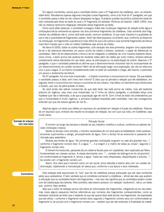 Redação 1ª fase

                          Em alguns momentos, vemos que o candidato tentou usar o 4º fragmento da coletânea, sem, no entanto,
                      obter êxito. Percebemos apenas algumas menções a esse fragmento, como a do final do 4º parágrafo, em que
                      o candidato passa a falar do lixo urbano despejado na água. A própria questão da política ambiental pode ter
                      sido motivada pelo título do texto do qual o 4º fragmento foi extraído: Políticas do habitat, 1800–1850, mas
                      não se observa nenhuma integração relevante desse fragmento ao texto.
                          Como você pôde observar, o candidato conseguiu tratar das mudanças negativas da relação entre água e
                      civilização/cultura centrando-se apenas nos dois primeiros fragmentos da coletânea. Usar somente dois frag-
                      mentos da coletânea não é, como você está vendo, nenhum problema. O que mais importa é a qualidade do
                      uso e não a quantidade de fragmentos usados. Você não deve esquecer, no entanto, que, conforme já dissemos
                      na introdução, há fragmentos cuja leitura é mais difícil do que a de outros e usar somente fragmentos de leitura
                      mais fácil impede que a nota no critério Coletânea seja acima da média.
                          No tema A 2000, todos os outros fragmentos, com exceção dos dois primeiros, exigiam uma capacidade
                      de ler e de relacionar elementos um pouco acima da média e tiveram, portanto, o papel de diferenciar os
                      candidatos. Além de ter desenvolvido o tema e de ter integrado a coletânea de uma maneira bastante óbvia,
                      como vimos, o texto acima não poderia ter recebido notas além da média por outro motivo: embora articule
                      corretamente vários elementos em seu texto, peca na articulação ou na explicitação de outros. Vejamos o 3º
                      parágrafo: o que o candidato pretende ao afirmar que o desenvolvimento industrial não foi acompanhado de
                      um desenvolvimento do caráter humano? Além de tal afirmação exigir uma explicação, ela não se relaciona
                      com o que a segue. É um trecho completamente solto no texto do candidato e chega, até mesmo, a perturbar
                      um pouco o andamento da leitura.
                          No 4º parágrafo, há uma nova imprecisão: ...o Estado incentivou o consumismo em massa. De que estado
                      o candidato passou a falar, sem mais nem menos? É claro que se percebe a relação que ele estabelece, em
                      seguida, entre o consumismo em massa e o aumento do lixo urbano, mas faltou um elemento que introduzisse
                      o Estado, que caiu de pára-quedas no texto.
                          Se você ainda não estiver convencido de que este texto não está acima da média, mas até bastante
                      próximo do ingênuo, veja mais uma imprecisão: na 1ª linha do último parágrafo, o candidato lança uma
                      hipótese que não é retomada, a de que a população age de má fé. Com o final do texto nós entendemos por
                      que a humanidade é muito ingênua, a primeira hipótese levantada pelo candidato, mas não conseguimos
                      entender por que ela estaria agindo de má fé...

                         Vejamos agora um texto que reflete um equívoco do candidato em relação à função da coletânea. Trata-se
                      de um equívoco que, embora não resulte na anulação da redação, faz com que sua nota, em Coletânea, seja
                      muito baixa.

 Exemplo de redação                                                  Poluição Social
     com nota baixa         O homem ao longo dos tempos e através do seu trabalho modifica a cultura, conforme os sabores de
                       cada civilização e época.
                            Desde os tempos mais remotos, o homem necessitava de um local para se estabelecer, onde pudesse
                       encontrar suprimentos e abrigo, principalmente de água. Com o tempo foi-se evoluindo e passando de
                       nômade para sedentário.
                            Através das fontes de água: “As primeiras grandes civilizações surgiram no vale dos grandes rios...”,
                       conforme o fragmento número dois. E a água: “... é a origem e a matriz de todas as coisas”, segundo o
                       fragmento número seis.
                            O homem foi evoluindo, passando de um sistema feudal para um capitalista, bem explicado por Marx,
                       fundamentado em classes sociais. A classe dominante com: “... vontade de distinguir-se do zé-povinho”,
                       em conformidade ao fragmento 5, tornou a água: “cada vez mais desprezada, desperdiçada e poluída...”,
                       de acordo com o fragmento número um.
                            Assim, fica claro que o homem como um ser social, toma atitudes e exerce atos com um caráter de
                       dominação, objetivando a manutenção do status-quo, conforme a sua época e seus interesses.


       Comentários        Esta redação está equivocada no “uso” que faz da coletânea porque pressupõe que ela seja conhecida
                      pelos seus avaliadores. É bem verdade que os corretores conhecem a coletânea – afinal são eles que avaliam
                      a utilização que os candidatos fazem dos fragmentos – mas isso não significa que os candidatos podem contar
                      com tal colaboração dos leitores. Pelo contrário, eles devem produzir um redação “autônoma”, isto é, um texto
                      que, sozinho, faça sentido.
                          Veja que o autor da redação acima não extrai as informações dos fragmentos, integrando-as em seu texto,
                      mas copia alguns pequenos trechos referindo-se aos números dos fragmentos correspondentes, como se
                      estivesse indicando ao leitor que o restante do que ele queria dizer está escrito nos fragmentos. As expressões
                      que ele utiliza – conforme o fragmento número dois; segundo o fragmento número seis; em conformidade ao
                      fragmento 5; de acordo com o fragmento número um – revelam que ele não entendeu a finalidade da coletâ-
12
 