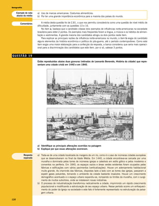 Geografia


      Exemplo de nota   a) Uso de marcas americanas. Costumes alimentícios.
      abaixo da média   b) Por ter uma grande importância econômica para a maioria dos países do mundo.


         Comentários        A média desta questão foi de 2,81, o que nos permitiu considerá-la como uma questão de nível médio de
                        dificuldade, juntamente com as questões 13 e 16.
                            No item a, bastava que o candidato citasse dois exemplos de influências norte-americanas na sociedade
                        brasileira para obter 2 pontos. Os exemplos mais freqüentes foram a língua, a música e os hábitos de alimen-
                        tação e vestimentas. A grande maioria dos candidatos atingiu os dois pontos neste item.
                            Para explicar as principais razões da influência norte-americana no mundo, o item b exigia do candidato
                        alguns elementos da história econômica e política do pós-guerra, até o período contemporâneo. Como este
                        item exigia uma maior elaboração para a confecção da resposta, a banca considerou que seria mais operaci-
                        onal para a discriminação dos candidatos que este item, por si só, valesse 3 pontos.


QUESTÃO 19
                        Estão reproduzidas abaixo duas gravuras (retiradas de Leonardo Benevolo, História da cidade) que repre-
                        sentam uma cidade cristã em 1440 e em 1840.




                        a) Identifique as principais alterações ocorridas na paisagem
                        b) Explique por que essas alterações ocorreram.

            Resposta    a) Trata-se de uma cidade localizada às margens de um rio, como é o caso de inúmeras cidades européias
            esperada       que se desenvolveram no final da Idade Média. Em 1440, a cidade encontrava-se cercada por uma
                           muralha e dominada pelas torres de inúmeras igrejas e catedrais em estilo gótico e pelos mosteiros e
                           conventos na periferia. Em 1840, os espaços vazios e áreas verdes existentes foram ocupados pelas
                           fábricas e edificações com vários pavimentos (verticalizações). Houve um adensamento habitacional
                           muito grande. As chaminés das fábricas, dispostas lado a lado com as torres das igrejas, passaram a
                           expelir gases poluentes, tornando o ambiente da cidade bastante insalubre. Houve um crescimento
                           demográfico acentuado e o espaço urbano expandiu-se, rompendo os limites da muralha, com o surgi-
                           mento de muitos subúrbios, onde se instalaram novas indústrias.
                        b) O processo de industrialização transformou radicalmente a cidade, imprimindo um rápido crescimento
                           populacional e modificando a estruturação de seu espaço urbano. Nesse período ocorre um enfraqueci-
                           mento do poder da Igreja na sociedade e este fato é fortemente representado na estruturação da paisa-
                           gem urbana.

120
 