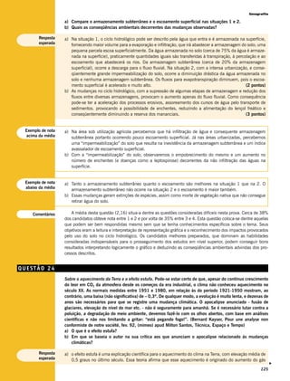 Geografia

                   a) Compare o armazenamento subterrâneo e o escoamento superficial nas situações 1 e 2.
                   b) Quais as conseqüências ambientais decorrentes das mudanças observadas?

       Resposta    a) Na situação 1, o ciclo hidrológico pode ser descrito pela água que entra e é armazenada na superfície,
       esperada       fornecendo maior volume para a evaporação e infiltração, que irá abastecer a armazenagem do solo; uma
                      pequena parcela escoa superficialmente. Da água armazenada no solo (cerca de 75% da água é armaze-
                      nada na superfície), praticamente quantidades iguais são transferidas à transpiração, à percolação e ao
                      escoamento que abastecerá os rios. Da armazenagem subterrânea (cerca de 20% da armazenagem
                      superficial), ocorre a descarga para o fluxo fluvial. Na situação 2, com a intensa urbanização, e conse-
                      qüentemente grande impermeabilização do solo, ocorre a diminuição drástica da água armazenada no
                      solo e nenhuma armazenagem subterrânea. Os fluxos para evapotranspiração diminuem, pois o escoa-
                      mento superficial é acelerado e muito alto.                                                  (2 pontos)
                   b) As mudanças no ciclo hidrológico, com a supressão de algumas etapas de armazenagem e redução dos
                      fluxos entre diversas armazenagens, provocam o aumento apenas do fluxo fluvial. Como consequência
                      pode-se ter a aceleração dos processos erosivos, assoreamento dos cursos de água pelo transporte de
                      sedimentos. provocando a possibilidade de enchentes, reduzindo a alimentação do lençol freático e
                      conseqüentemente diminuindo a reserva dos mananciais.                                        (3 pontos)


 Exemplo de nota   a) Na área sob utilização agrícola percebemos que há infiltração de água e consequente armazenagem
  acima da média      subterrânea portanto ocorrendo pouco escoamento superficial. Já nas áreas urbanizadas, percebemos
                      uma “impermeabilização” do solo que resulta na inexistência da armazenagem subterrânea e um índice
                      avassalador de escoamento superficial.
                   b) Com a “impermeabilização” do solo, observaremos o empobrecimento do mesmo e um aumento no
                      número de enchentes (e doenças como a leptospirose) decorrentes da não infiltração das águas na
                      superfície.


 Exemplo de nota   a) Tanto o armazenamento subterrâneo quanto o escoamento são melhores na situação 1 que na 2. O
 abaixo da média
                      armazenamento subterrâneo não ocorre na situação 2 e o escoamento é maior também.
                   b) Essas mudanças geram extinções de espécies, assim como morte de vegetação nativa que não consegue
                      retirar água do solo.

    Comentários        A média desta questão (2,16) situa-a dentre as questões consideradas difíceis nesta prova. Cerca de 38%
                   dos candidatos obteve nota entre 1 e 2 e por volta de 35% entre 3 e 4. Esta questão coloca-se dentre aquelas
                   que podem ser bem respondidas mesmo sem que se tenha conhecimentos específicos sobre o tema. Seus
                   objetivos eram a leitura e interpretação de representação gráfica e o reconhecimento dos impactos provocados
                   pelo uso do solo no ciclo hidrológico. Os candidatos melhores preparados, que dominam as habilidades
                   consideradas indispensáveis para o prosseguimento dos estudos em nível superior, podem conseguir bons
                   resultados interpretando logicamente o gráfico e deduzindo as conseqüências ambientais advindas dos pro-
                   cessos descritos.


QUESTÃO 24
                   Sobre o aquecimento da Terra e o efeito estufa. Pode-se estar certo de que, apesar do contínuo crescimento
                   do teor em CO2 da atmosfera desde os começos da era industrial, o clima não conheceu aquecimento no
                   século XX. As normais medidas entre 1951 e 1980, em relação às do período 1921-1950 mostram, ao
                   contrário, uma baixa (não significativa) de – 0,3º. De qualquer modo, a evolução é muito lenta, e dezenas de
                   anos são necessários para que se registre uma mudança climática. O apocalipse anunciado - fusão de
                   glaciares, elevação do nível do mar etc. - não é seguramente para amanhã. Se é necessário lutar contra a
                   poluição, a degradação do meio ambiente, devemos fazê-lo com os olhos abertos, com base em análises
                   científicas e não nos limitando a gritar: “está pegando fogo!”. (Bernard Kayser, Pour une analyse non
                   conformiste de notre société, fev. 92, (mimeo) apud Milton Santos, Técnica, Espaço e Tempo)
                   a) O que é o efeito estufa?
                   b) Em que se baseia o autor na sua crítica aos que anunciam o apocalipse relacionado às mudanças
                       climáticas?

       Resposta    a) o efeito estufa é uma explicação científica para o aquecimento do clima na Terra, com elevação média de
       esperada       0,5 graus no último século. Essa teoria afirma que esse aquecimento é originado do aumento do gás
                                                                                                                                  v




                                                                                                                           125
 