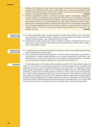 Geografia




                   v
                           carbônico (CO2) na atmosfera, o qual, junto com outros gases (metano, p.ex.) funcionam como retentores
                           de parte do calor refletido pela Terra, após receber energia solar. O aumento da concentração de gás
                           carbônico estaria relacionado com o advento da era industrial, consumo de combustíveis fósseis, desma-
                           tamentos e queimadas das florestas e atividades vulcânicas.                                 (3 pontos)
                        b) A crítica aos apocalípticos refere-se ao alarmismo que estes provocam na população, apregoando a
                           mudança climática, e a condenação a priori de algumas fontes de CO2, como as indústrias e o desmata-
                           mento, como responsáveis pelo aquecimento do planeta, quando ainda não se tem confirmado se estas
                           são realmente as causas, ou se são intensificadores de causas naturais, astronômicas inclusive. Dado o
                           período curto de observações climáticas, podemos estar vivendo um novo ciclo de aquecimento geral do
                           clima no planeta, independentemente da ação antrópica. Além disso, o autor ressalta que o processo de
                           mudança climática é muito lento e que não há maiores estudos científicos que o comprovem e que
                           mostrem sua causa.                                                                          (2 pontos)


      Exemplo de nota   a) É o aquecimento global da terra. Os gases poluentes emanados pelas indústrias, carros, queimadas,
      acima da média       ficam acumulados na atmosfera terrestre, impedindo que os raios solares que atingem a terra sejam
                           refletidos de volta ao espaço. Logo a temperatura tende a aumentar.
                        b) Na falta de base científica daqueles que se dizem “profetas do apocalipse”. Não basta apenas sair por aí
                           dizendo que o mundo vai acabar, é preciso fazer uma série de experimentos científicos para se chegar a
                           uma conclusão lógica e racional.


      Exemplo de nota   a) É o derretimento das calotas polares decorrentes da poluição e o aquecimento elevado do globo terrestre
      abaixo da média      devido a destruição da camada de ozônio.
                        b) Com o aumento da temperatura global pode haver um derretimento das calotas polares, o que elevaria o
                           nível do oceano e inundaria os países litorâneos, e com o passar do tempo todos os continentes, o que
                           significaria o fim do mundo. O autor critica, pois há muito alarme por parte dos ecologistas e na verdade
                           o que se deveria fazer era oferecer alternativas ao uso de produtos que liberam CO2.


         Comentários        A média desta questão, 2,26 também permite classificá-la como difícil. 39% dos candidatos obteve nota
                        entre 2 e 1 e 41% entre 3 e 4, o que permite considerar que, como para a questão anterior, os candidatos mais
                        preparados, dominando melhor as habilidades necessárias, nesta caso a leitura e a interpretação de textos,
                        tinham grandes possibilidades de chegar a um bom resultado. Os objetivos aqui eram: definir efeito estufa e
                        estabelecer sua relação com as atividades antrópicas e analisar e criticar a ação e discurso dos ambientalis-
                        tas., a partir do texto apresentado. Acontece que o texto fazia referência a vários fenômenos: efeito estufa,
                        fusão de glaciares, elevação do nível do mar (que se sabe relacionada ao derretimentos das calotas polares) o
                        que levou uma parte significativa dos candidatos a generalizar em demasia, relacionando em inúmeras respos-
                        tas de forma incorreta, o efeito estufa (aquecimento provocado pela concentração de CO2, como o próprio texto
                        do enunciado menciona) com o aumento do buraco na camada de ozônio, provocado pelo uso do CFC.




126
 