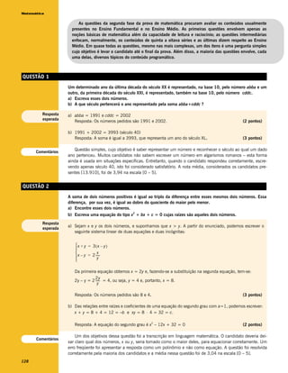 Matemática


                         As questões da segunda fase da prova de matemática procuram avaliar os conteúdos usualmente
                      presentes no Ensino Fundamental e no Ensino Médio. As primeiras questões envolvem apenas as
                      noções básicas de matemática além da capacidade de leitura e raciocínio; as questões intermediárias
                      enfocam, normalmente, os conteúdos de quinta a oitava séries e as últimas dizem respeito ao Ensino
                      Médio. Em quase todas as questões, mesmo nas mais complexas, um dos itens é uma pergunta simples
                      cujo objetivo é levar o candidato até o final da prova. Além disso, a maioria das questões envolve, cada
                      uma delas, diversos tópicos do conteúdo programático.



QUESTÃO 1
                    Um determinado ano da última década do século XX é representado, na base 10, pelo número abba e um
                    outro, da primeira década do século XXI, é representado, também na base 10, pelo número cddc.
                    a) Escreva esses dois números.
                    b) A que século pertencerá o ano representado pela soma abba+cddc ?

         Resposta   a) abba = 1991 e cddc = 2002
         esperada      Resposta: Os números pedidos são 1991 e 2002.                                             (2 pontos)

                    b) 1991 + 2002 = 3993 (século 40)
                       Resposta: A soma é igual a 3993, que representa um ano do século XL .                     (3 pontos)

                       Questão simples, cujo objetivo é saber representar um número e reconhecer o século ao qual um dado
      Comentários
                    ano pertenceu. Muitos candidatos não sabem escrever um número em algarismos romanos – esta forma
                    ainda é usada em situações específicas. Entretanto, quando o candidato respondeu corretamente, escre-
                    vendo apenas século 40, isto foi considerado satisfatório. A nota média, considerados os candidatos pre-
                    sentes [13.910], foi de 3,94 na escala [0 – 5].


QUESTÃO 2
                    A soma de dois números positivos é igual ao triplo da diferença entre esses mesmos dois números. Essa
                    diferença, por sua vez, é igual ao dobro do quociente do maior pelo menor.
                    a) Encontre esses dois números.
                                                      2
                    b) Escreva uma equação do tipo x + bx + c = 0 cujas raízes são aqueles dois números.
         Resposta
                    a) Sejam x e y os dois números, e suponhamos que x > y. A partir do enunciado, podemos escrever o
         esperada
                       seguinte sistema linear de duas equações e duas incógnitas:


                       x + y = 3(x – y)
                       
                                    x
                        x – y = 2 -----
                                     y
                                       -
                       

                       Da primeira equação obtemos x = 2y e, fazendo-se a substituição na segunda equação, tem-se:
                                  2y
                       2y – y = 2 ----- = 4, ou seja, y = 4 e, portanto, x = 8.
                                      -
                                    y

                       Resposta: Os números pedidos são 8 e 4.                                                   (3 pontos)

                    b) Das relações entre raízes e coeficientes de uma equação do segundo grau com a=1, podemos escrever:
                       x + y = 8 + 4 = 12 = –b e xy = 8 ⋅ 4 = 32 = c.

                                                                 2
                       Resposta: A equação do segundo grau é x – 12x + 32 = 0                                    (2 pontos)

                        Um dos objetivos dessa questão foi a transcrição em linguagem matemática. O candidato deveria dei-
      Comentários
                    xar claro qual dos números, x ou y, seria tomado como o maior deles, para equacionar corretamente. Um
                    erro freqüente foi apresentar a resposta como um polinômio e não como equação. A questão foi resolvida
                    corretamente pela maioria dos candidatos e a média nessa questão foi de 3,04 na escala [0 – 5].
128
 