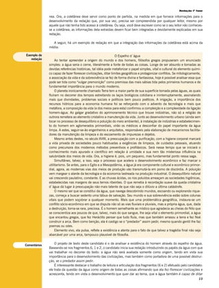 Redação 1ª fase

              nea. Ora, a coletânea deve servir como ponto de partida, na medida em que fornece informações para o
              desenvolvimento da redação que, por sua vez, precisa ser compreendida por qualquer leitor, mesmo por
              aquele que não tenha tido acesso à coletânea. Ou seja, você deve escrever como se o seu leitor não conheces-
              se a coletânea; as informações dela extraídas devem ficar bem integradas e devidamente explicadas em sua
              redação.

                A seguir, há um exemplo de redação em que a integração das informações da coletânea está acima da
              média:

Exemplo de                                                       O Espelho d´água
   redação         Ao tentar apreender a origem do mundo e dos homens, filósofos gregos propuseram um enunciado
              simples: a água seria o cerne, literalmente a fonte de todas as coisas. Longe de ser absurdo e tomadas as
              devidas referências históricas, tal idéia pode metaforizar o papel simples, vital e cultural do elemento quími-
              co capaz de fazer florescer civilizações, ditar limites geográficos e protagonizar conflitos. Se mitologicamente,
              a associação da vida e da sobrevivência se fez de forma divina e fantasiosa, hoje é possível analisar essa que
              pode ser tida como “vulgar premonição” como premissa das mais sábias tida pelos primeiros humanos e de
              fundamental importância para o mundo moderno.
                   O planeta ironicamente chamado Terra tem a maior parte de sua superfície tomada pelas águas, as quais
              fluíram no decorrer dos tempos estreitando os laços biológicos cotidiana e ininterruptamente, assinalando
              mais que divindades, problemas sociais e políticos bem pouco poéticos. A irrigação, a importância dos
              recursos hídricos para a economia humana foi se reforçando com o advento da tecnologia e mais que
              metáfora, a composição da vida (e dos meios para esta) confirmou a compleição e a complexidade da ligação
              homem-água. Ao galgar gradativo do aprimoramento técnico que trouxe indústrias, não só a religião de
              outrora remetera ao elemento cristalino a manutenção da vida. Junto ao desenvolvimento urbano (ainda sem
              tocar no processo de desequilíbrio e poluição do meio ambiente), à instalação de indústrias e estabelecimen-
              to do homem em aglomerados primordiais, virão os médicos a desconfiar do papel importante da água
              limpa. A estes, seguir-se-ão engenheiros e arquitetos, responsáveis pela elaboração de mecanismos facilita-
              dores da manutenção da limpeza e do escoamento de impurezas e dejetos.
                   Mesmo antes destes, no século XVIII, a preocupação com a purificação, com a higiene corporal marcará
              a vida privada de sociedades pouco habituadas a exigências de limpeza, de cuidados pessoais, atuando
              como precursora dos modernos métodos preventivos e profiláxicos. Será nesse tempo que se iniciará o
              conhecimento mais apurado e científico em relação à umidade e sua nem tão misteriosa influência na
              salubridade dos meios de vida. Ora, a higiene é, pois, um pequeno, mas fundamental ponto nessa saga.
                   Simultâneo, talvez, a isso, seja o processo que acelera o desenvolvimento econômico e faz marcar o
              utilitarismo. Se antes, para o Egito e a Mesopotâmia, a água já era componente cultural e econômico primor-
              dial, agora, as modernas vias dos meios de produção vão transmutá-la em pomo de discórdia. A poluição
              vem margear o alarde da tecnologia e da economia lastreada na produção industrial. O desequilíbrio natural
              vai crescendo paulatino, constante. E as chuvas ácidas, os rios poluídos ameaçam as sociedades higiênicas,
              estabelecidas nas margens de seus ternos ribeirões. O que remetia à recordação suave da queda cristalina
              d´água dá lugar à preocupação não mais latente de que não seja o dilúvio a última catástrofe.
                   O mesmo ser que se constitui da água, que navega descobrindo mundos, escoando ou explorando rique-
              zas, começa a buscar sedento uma tábua de salvação. Seu mundo e sua sobrevivência estão sobre colunas
              vitais que podem soçobrar a qualquer momento. Mais que uma problemática geográfica, instaura-se um
              conflito sócio-econômico em que se disputa não só as vias fluviais e pluviais, mas a própria água, que, dada
              a destruição, torna-se rara, preciosa. É o homem semelhante ao místico que agradecia as cheias do Nilo que
              se conscientiza aos poucos de que, talvez, mais do que sangue, lhe seja vital o elemento primordial, a água
              que encantou gregos, que fez Heráclito pensar que tudo fluía, mas que também arrasou a terra e fez Noé
              construir a arca. Bem como benção, ela é castigo se o “predador” assim pedir, mesmo quando gentil lhe faz
              poemas ou odes.
                   Elemento vivo, ela pulsa, reflete a existência e atenta para o fato de que talvez a tragédia final não seja
              abarcável por uma arca, tampouco plausível de filosofia.

                  O projeto de texto deste candidato é o de analisar a existência do homem através do espelho da água.
Comentários
              Baseando-se nos fragmentos 6, 1 e 2, o candidato inicia sua redação introduzindo os papéis da água com que
              vai trabalhar no decorrer do texto: a água não será avaliada somente como origem, tendo em vista sua
              importância para o desenvolvimento das civilizações, mas também como portadora de uma possível destrui-
              ção, se o predador assim pedir.
                  É interessante destacar o trabalho de leitura e articulação dos fragmentos (6 e 2) efetuado pelo candidato:
              ele trata da questão da água como origem de todas as coisas afirmando que ela fez florescer civilizações e
              acrescenta, tendo em vista o desenvolvimento que quer dar ao tema, que a água também é capaz de ditar
                                                                                                                             13
 