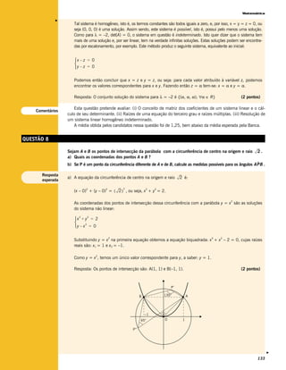 Matemática




             v
                     Tal sistema é homogêneo, isto é, os termos constantes são todos iguais a zero, e, por isso, x = y = z = 0, ou
                     seja (0, 0, 0) é uma solução. Assim sendo, este sistema é possível, isto é, possui pelo menos uma solução.
                     Como para λ = –2, det(A) = 0, o sistema em questão é indeterminado. Isto quer dizer que o sistema tem
                     mais de uma solução e, por ser linear, tem na verdade infinitas soluções. Estas soluções podem ser encontra-
                     das por escalonamento, por exemplo. Este método produz o seguinte sistema, equivalente ao inicial:


                     x – z = 0
                     
                     y – z = 0

                     Podemos então concluir que x = z e y = z, ou seja: para cada valor atribuído à variável z, podemos
                     encontrar os valores correspondentes para x e y. Fazendo então z = α tem-se: x = α e y = α.

                     Resposta: O conjunto solução do sistema para λ = –2 é {(α, α, α); ∀α ∈ R}                       (2 pontos)

                      Esta questão pretende avaliar: (i) O conceito de matriz dos coeficientes de um sistema linear e o cál-
    Comentários
                  culo de seu determinante. (ii) Raízes de uma equação do terceiro grau e raízes múltiplas. (iii) Resolução de
                  um sistema linear homogêneo indeterminado.
                      A média obtida pelos candidatos nessa questão foi de 1,25, bem abaixo da média esperada pela Banca.


QUESTÃO 8

                  Sejam A e B os pontos de intersecção da parábola com a circunferência de centro na origem e raio             2.
                  a) Quais as coordenadas dos pontos A e B ?
                                                                                                                            ˆ
                  b) Se P é um ponto da circunferência diferente de A e de B, calcule as medidas possíveis para os ângulos AP B .

       Resposta
                  a) A equação da circunferência de centro na origem e raio        2 é:
       esperada

                                                 2
                     (x – 0) + (y – 0) = ( 2 ) , ou seja, x + y = 2.
                            2          2                         2    2



                                                                                                               2
                     As coordenadas dos pontos de intersecção dessa circunferência com a parábola y = x são as soluções
                     do sistema não linear:

                     x + y = 2
                        2    2

                     
                     y – x = 0
                           2




                                           2                                                        4    2
                     Substituindo y = x na primeira equação obtemos a equação biquadrada: x + x – 2 = 0, cujas raízes
                     reais são: x1 = 1 e x2 = –1.

                                  2
                     Como y = x , temos um único valor correspondente para y, a saber: y = 1.

                     Resposta: Os pontos de intersecção são: A(1, 1) e B(–1, 1).                                     (2 pontos)



                                                                              P’

                                                             B            135°          A




                                                                 –1
                                                             45°          O         1

                                                       P’’
                                                                                                                                     v




                                                                                                                               133
 
