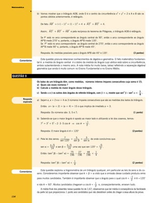 Matemática




               v
                                                                                                                            2   2
                    b) Vamos mostrar que o triângulo AOB, onde O é o centro da circunferência x + y = 2 e A e B são os
                       pontos obtidos anteriormente, é retângulo.

                                        2               2              2               2           2
                        De fato: AB = (–1 – 1) + (1 – 1) = 4 e AO + BO = 4.

                                       2          2         2
                        Assim, AO + BO = AB e pela recíproca do teorema de Pitágoras, o triângulo AOB é retângulo.

                        Se P’ está no arco correspondente ao ângulo central de 90°, então o arco correspondente ao ângulo
                        AP’B mede 270° e, portanto, o ângulo AP’B mede 135°.
                        Se P’’ está no arco correspondente ao ângulo central de 270°, então o arco correspondente ao ângulo
                        AP”B mede 90° e, portanto, o ângulo AP”B mede 45°.

                        Resposta: As medidas possíveis para o ângulo APB são 45° e 135°.                                             (3 pontos)

                        Esta questão procura relacionar conhecimentos de álgebra e geometria. O fato matemático fundamen-
      Comentários
                    tal é: a medida do ângulo central é o dobro da medida do ângulo cujo vértice está sobre a circunferência,
                    ambos subentendendo o mesmo arco. A nota média foi muito baixa, talvez refletindo a separação álgebra/
                    geometria que ainda é muito comum no Ensino Fundamental e no Ensino Médio.


QUESTÃO 9
                    Os lados de um triângulo têm, como medidas, números inteiros ímpares consecutivos cuja soma é 15.
                    a) Quais são esses números ?
                    b) Calcule a medida do maior ângulo desse triângulo.
                                                                                                                         1
                    c) Sendo α e β os outros dois ângulos do referido triângulo, com β > α, mostre que sen β – sen α < ------ .
                                                                                                          2       2
                                                                                                                            -
                                                                                                                         4
         Resposta   a) Sejam a, a + 2 e a + 4 os 3 números ímpares consecutivos que são as medidas dos lados do triângulo.
         esperada

                        Então: a+ (a + 2) + (a + 4) = 15 o que implica de imediato a = 3.

                        Resposta: Os números são: 3, 5 e 7.                                                                          (1 ponto)

                    b) Sabendo-se que o maior ângulo é oposto ao maior lado e utilizando a lei dos cosenos, temos:
                                                                 –1
                       7 = 3 + 5 – 2 ⋅ 3 ⋅ 5 cos θ ⇒ cos θ = ------ .
                        2    2    2
                                                                  2

                        Resposta: O maior ângulo é θ = 120°                                                                         (2 pontos)

                                                     7                   5                3
                    c) Pela lei dos senos: ---------------------- = ------------- = ------------- de onde concluímos que:
                                                                -               -               -
                                           sen 120°                 sen β           sen α

                                3 3                  5 3                                   3
                        sen α = ---------- e sen β = ---------- uma vez que sen 120° = ------- .
                                         -                    -
                                  14                   14                                2
                                                     75           27           48           1
                        Então: (sen β) – (sen α) = ---------- – ---------- = ---------- < ------
                                   2         2
                                                                                               -
                                                   196 196                   196            4

                                                        1
                        Resposta: (sen β) – (sen α) < ------
                                      2         2
                                                           -                                                                        (2 pontos)
                                                        4

                        Esta questão explorou a trigonometria de um triângulo qualquer, em particular as leis do seno e do co-
      Comentários
                    seno. Consideramos importante observar que θ > β > α visto que a omissão desse cuidado produziu erros
                                                                                                                    –1
                    para muitos candidatos. Também é importante observar que o ângulo para o qual cos θ = ------ é θ =120°
                                                                                                                      2
                                                                                 1
                    e não θ = 60°. Muitos candidatos chegaram a cos θ = ------ e, conseqüentemente, erraram tudo.
                                                                                  -
                                                                                 2
                        A média final dos presentes nessa questão foi de 1,67; observamos que tal média é conseqüência da facilidade
                    da parte (a) que proporcionou 1 ponto aos candidatos que não desistiram antes de chegar a essa altura da prova.
134
 