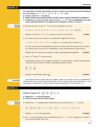 Matemática


QUESTÃO 10
                  Para representar um número natural positivo na base 2, escreve-se esse número como soma de potências
                  de 2. Por exemplo: 13 = 1 ⋅ 2 + 1 ⋅ 2 + 0 ⋅ 2 + 1 ⋅ 2 = 1101.
                                                                      3               2           1        0

                                                     6
                  a) Escreva o número 2 + 13 na base 2.
                  b) Quantos números naturais positivos podem ser escritos na base 2 usando-se exatamente cinco algarismos?
                  c) Escolhendo-se ao acaso um número natural n tal que 1 ≤ n ≤ 2 , qual a probabilidade de que sejam
                                                                                                               50


                     usados exatamente quarenta e cinco algarismos para representar o número n na base 2?

       Resposta                                                           6
                  a) Devemos escrever o número 2 + 13 como soma de potências de 2, isto é:
       esperada

                      2 + 13 = 1 ⋅ 2 + 0 ⋅ 2 + 0 ⋅ 2 + 1 ⋅ 2 + 1 ⋅ 2 + 0 ⋅ 2 + 1 ⋅ 2 = 10011012.
                       6                         6                5               4           3       2        1    0



                                                         6
                      Resposta: O número 2 + 13 = 7710 escreve-se na base 2 como 1001101.                                   (1 ponto)

                  b) Um número que se escreve na base 2 com exatamente 5 algarismos é da forma:

                      1 ⋅ 2 + a ⋅ 2 + b ⋅ 2 + c ⋅ 2 + d ⋅ 2 onde a, b, c e d podem assumir valores 0 ou 1.
                              4             3                 2               1           0




                      De modo que temos duas possibilidades para cada uma dessas quatro letras; pelo princípio multiplica-
                                                                                  4
                      tivo, podemos concluir que temos 2 possibilidades, ou seja, são exatamente 16 estes números.

                      Resposta: São 16 os números que se escrevem na base 2 usando exatamente 5 algarismos.                 (2 pontos)

                                      50                 50
                  c) Entre 1 e 2           temos 2            números naturais.

                                                                                                      44
                      Representados na base 2 com 45 algarismos existem 2 números naturais – para ver isto basta repetir
                      o raciocínio usado na parte (b). Portanto, a probabilidade pedida é igual a:

                        44
                      2          1        1
                      ------- = ----- = ------
                          50
                            -       6
                                             -
                      2         2       64


                                                            1
                      Resposta: A probabilidade é igual a ------ .
                                                               -                                                            (2 pontos)
                                                          64

                      Essa questão abordou as noções básicas de contagem, sistema de numeração na base 2 e probabilidade. O
    Comentários
                  resultado evidencia que esses conceitos fundamentais ainda não são dominados pelos vestibulandos e, como
                  conseqüência, a média final foi uma das menores da prova de matemática: 0,73 na escala [0 – 5].


QUESTÃO 11

                  Considere a equação: 2  x + ------  + 7  x + ------  + 4 = 0 .
                                            2    1                  1
                                                    -                  -
                                               x 
                                                   2               x
                  a) Mostre que x = i é raiz dessa equação.
                  b) Encontre as outras raízes da mesma equação.

       Resposta   a) Substituindo x = i na equação dada e lembrando que, para esse valor de x, x = –1, tem-se:
                                                                                                                        2

       esperada

                      2  i + ------ + 7  i + ------ + 4 = 0 ⇒ 2  – 1 + ------ + 7 ⋅ 0 + 4 = 2 ⋅ (–2) + 4 = 0
                           2    1                 1                           1
                                   -                 -                           -
                               i 
                                  2               i                       –i 


                      Resposta: x = i é raiz da equação dada.                                                               (2 pontos)

                  b) Se x = i é raiz da equação, como os coeficientes são reais, x = –i, que é o conjugado de i, também é
                     raiz da mesma equação. Além disso:
                                                                                                                                          v




                                                                                                                                    135
 