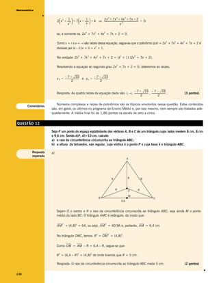 Matemática




               v
                                                                                        4         3           2
                         2  x + ------ + 7  x + ------ + 4 ⇒ ------------------------------------------------------------- = 0
                              2    1                 1           2x + 7x + 4x + 7x + 2
                                      -                 -                                                                    -
                                 x 
                                     2              x                                       x
                                                                                                 2




                                                            4           3           2
                         se, e somente se, 2x + 7x + 4x + 7x + 2 = 0.

                                                                                                                                          4   3   2
                         Como x = i e x = –i são raízes dessa equação, segue-se que o polinômio p(x) = 2x + 7x + 4x + 7x + 2 é
                                                                        2
                         divisível por (x – i) (x + i) = x + 1.

                                                   4            3           2                         2                   2
                         Na verdade: 2x + 7x + 4x + 7x + 2 = (x + 1) (2x + 7x + 2).

                                                                                                  2
                         Resolvendo a equação do segundo grau 2x + 7x + 2 = 0, obteremos as raízes;


                               – 7 + 33                          – 7 – 33
                         x 3 = ------------------------- e x 4 = ------------------------ .
                                                                                        -
                                          2                                 2


                                                                                – 7 + 33 – 7 – 33
                         Resposta: As quatro raízes da equação dada são: i, –i, ------------------------- , ------------------------ .
                                                                                                                                   -                  (3 pontos)
                                                                                           2                           2

                       Números complexos e raízes de polinômios são os tópicos envolvidos nessa questão. Estes conteúdos
      Comentários
                    são, em geral, os últimos no programa do Ensino Médio e, por isso mesmo, nem sempre são tratados ade-
                    quadamente. A média final foi de 1,86 pontos na escala de zero a cinco.


QUESTÃO 12
                    Seja P um ponto do espaço eqüidistante dos vértices A, B e C de um triângulo cujos lados medem 8 cm, 8 cm
                    e 9,6 cm. Sendo d(P, A)=10 cm, calcule:
                    a) o raio da circunferência circunscrita ao triângulo ABC;
                    b) a altura do tetraedro, não regular, cujo vértice é o ponto P e cuja base é o triângulo ABC.

         Resposta   a)
         esperada
                                                                                                                  A




                                                                                              8                   R               8



                                                                                                  R               O           R

                                                                                                                      M
                                                                                B                                                     C
                                                                                                          9,6


                         Sejam O o centro e R o raio da circunferência circunscrita ao triângulo ABC; seja ainda M o ponto
                         médio do lado BC. O triângulo AMC é retângulo, de modo que:

                               2   2                                                2
                         AM + (4,8) = 64, ou seja, AM = 40,96 e, portanto, AM = 6,4 cm.

                                                                            2           2                 2
                         No triângulo OMC, temos: R = OM + (4,8) .


                         Como OM = AM – R = 6,4 – R, segue-se que:

                           2                      2                 2
                         R = (6,4 – R) + (4,8) de onde tiramos que R = 5 cm.

                         Resposta: O raio da circunferência circunscrita ao triângulo ABC mede 5 cm.                                                  (2 pontos)
                                                                                                                                                                   v




136
 