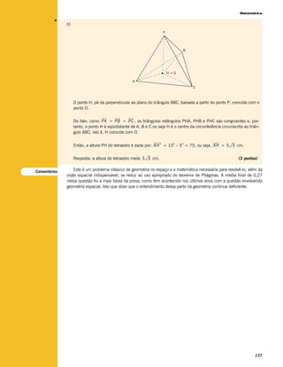 Matemática




         v
              b)
                                                                       P




                                                                                 B




                                                                           H=0

                                                    A
                                                                                      C



                   O ponto H, pé da perpendicular ao plano do triângulo ABC, baixada a partir do ponto P, coincide com o
                   ponto O.


                   De fato: como PA = PB = PC , os triângulos retângulos PHA, PHB e PHC são congruentes e, por-
                   tanto, o ponto H é eqüidistante de A, B e C ou seja H é o centro da circunferência circunscrita ao triân-
                   gulo ABC, isto é, H coincide com O.

                                                                   2
                   Então, a altura PH do tetraedro é dada por: AH = 102 – 53 = 75, ou seja, AH = 5 3 cm.


                   Resposta: a altura do tetraedro mede 5 3 cm.                                                 (3 pontos)


Comentários       Este é um problema clássico de geometria no espaço e a matemática necessária para resolvê-lo, além da
              visão espacial indispensável, se reduz ao uso apropriado do teorema de Pitágoras. A média final de 0,27
              nessa questão foi a mais baixa da prova, como tem acontecido nos últimos anos com a questão envolvendo
              geometria espacial. Isto que dizer que o entendimento dessa parte da geometria continua deficiente.




                                                                                                                         137
 