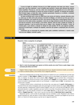 Inglês


                        A prova de Inglês do vestibular Unicamp do ano 2000 apresentou oito textos para leitura, número
                    maior que o dos anos anteriores, o que se justifica pelo tamanho e mesmo pela natureza dos próprios
                    textos escolhidos. Procurou-se, com isso, evitar uma concentração de perguntas em um ou dois textos,
                    para que ficassem aumentadas as chances de sucesso na leitura e, portanto, na resolução das questões.
                    Não há textos longos; os textos têm, todos, tamanhos aproximados. Guarda-se, no entanto, a variedade
                    quanto à diferença de complexidade de língua.
                        Os textos escolhidos para a prova de 2000 foram dois trechos de histórias, bastante diferentes entre
                    si, sendo que um deles prima pela presença marcante de diálogos; um trecho de um livro que narra a
                    história dos Beatles; uma resenha de um livro; uma carta de um leitor para a revista Popular Science; um
                    trecho de um livro sobre sonhos e pesadelos; o início de um artigo retirado da revista The Economist (que
                    não trata de economia, mas do tempo) e uma tirinha. Vejamos, texto por texto, questão por questão, as
                    respostas esperadas, o que era preciso fazer para se chegar a elas, exemplos de soluções e, ainda, de
                    maneira geral, o que chamou a atenção na solução de cada questão. Por fim, para algumas questões,
                    exercícios de observação e avaliação de respostas, exercícios que ajudam a preparação para uma prova
                    como esta.
                        Lembramos que na transcrição de respostas dadas pelos candidatos mantivemos a maneira exata
                    como ela veio redigida, incluindo a grafia.



QUESTÃO 13
                  Responda a todas as perguntas em português.




                  1. Qual é o nome do personagem que aparece na tirinha usando uma coroa? Como se pode chegar a essa
                     conclusão pela leitura da tirinha?

      Resposta        Dogbert. Pode-se chegar a essa conclusão porque ele diz que, daquele momento em diante, vai se referir
      esperada    a si mesmo na terceira pessoa, como de fato o faz no segundo quadrinho.

                      Observa-se imediatamente que há três nomes próprios no material com que o candidato tem que lidar para
    Comentários
                  resolver a questão 13: Bob, Dogbert e Dilbert. Na conversa entre os personagens que aparecem nos quadri-
                  nhos, no entanto, há apenas dois nomes próprios, Bob e Dogbert. Logo na primeira fala o dinossauro é
                  chamado de Bob pelo cachorro de óculos e coroa, portanto este é Dogbert. Em outras palavras, o reconheci-
                  mento do vocativo e da pontuação usada em sua introdução – a vírgula depois de Bob – já apontavam uma
                  solucão para a questão.
                      A solução envolvia ainda o entendimento da primeira fala, que passa por I, myself e third person e o
                  reconhecimento dos verbos empregados pelos dois personagens na terceira pessoa do singular (does, thinks)
                  nas falas seguintes, notadamente na fala do próprio Dogbert, junto com o uso que ele faz de his (sem neces-
                  sariamente apontar o caráter majestático que quer imprimir a sua fala). Era preciso entender ainda o fato de
                  Dogbert dizer o que fará daquele momento em diante (from now on) e o fato de ele o fazer usando um
                  anafórico (Dogbert does this...), bem como o que era uma boa idéia em Bob thinks that is a good idea.
                      Responder apenas o nome correto do personagem dava ao candidato 1 ponto. Receberam nota máxima
                  aquelas respostas que, além de darem o nome correto do personagem, indicaram que Dogbert diz que vai se
                  referir a si mesmo em terceira pessoa e que faz isso no segundo quadrinho.


                                                                                                                          139
 