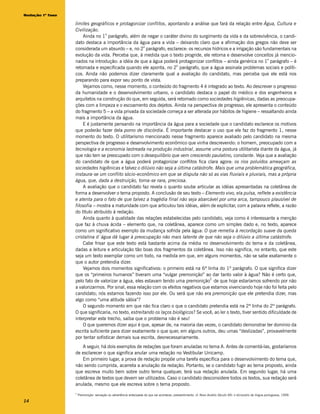 Redação 1ª fase

                  limites geográficos e protagonizar conflitos, apontando a análise que fará da relação entre Água, Cultura e
                  Civilização.
                                  o
                      Ainda no 1 parágrafo, além de negar o caráter divino do surgimento da vida e da sobrevivência, o candi-
                  dato destaca a importância da água para a vida – deixando claro que a afirmação dos gregos não deve ser
                                                      o
                  considerada um absurdo – e, no 2 parágrafo, esclarece: os recursos hídricos e a irrigação são fundamentais na
                  evolução da vida. Perceba que, à medida que o texto progride, ele retoma e desenvolve conceitos já mencio-
                                                                                                                       o
                  nados na introdução: a idéia de que a água poderá protagonizar conflitos – ainda genérica no 1 parágrafo – é
                                                                       o
                  retomada e especificada quando ele aponta, no 2 parágrafo, que a água assinala problemas sociais e políti-
                  cos. Ainda não podemos dizer claramente qual a avaliação do candidato, mas perceba que ele está nos
                  preparando para expor seu ponto de vista.
                      Vejamos como, nesse momento, o conteúdo do fragmento 4 é integrado ao texto. Ao descrever o progresso
                  da humanidade e o desenvolvimento urbano, o candidato destaca o papel do médico e dos engenheiros e
                  arquitetos na construção do que, em seguida, será retomado como sociedades higiênicas, dadas as preocupa-
                  ções com a limpeza e o escoamento dos dejetos. Ainda na perspectiva de progresso, ele apresenta o conteúdo
                  do fragmento 5 – a vida privada da sociedade começa a ser alterada por hábitos de higiene – ressaltando ainda
                  mais a importância da água.
                      E é justamente pensando na importância da água para a sociedade que o candidato esclarece os motivos
                  que poderão fazer dela pomo de discórdia. É importante destacar o uso que ele faz do fragmento 1, nesse
                  momento do texto. O utilitarismo mencionado nesse fragmento aparece avaliado pelo candidato na mesma
                  perspectiva de progresso e desenvolvimento econômico que vinha descrevendo: o homem, preocupado com a
                  tecnologia e a economia lastreada na produção industrial, assume uma postura utilitarista diante da água, já
                  que não tem se preocupado com o desequilíbrio que vem crescendo paulatino, constante. Veja que a avaliação
                  do candidato de que a água poderá protagonizar conflitos fica clara agora: os rios poluídos ameaçam as
                  sociedades higiênicas e talvez o dilúvio não seja a última catástrofe. Mais que uma problemática geográfica,
                  instaura-se um conflito sócio-econômico em que se disputa não só as vias fluviais e pluviais, mas a própria
                  água, que, dada a destruição, torna-se rara, preciosa.
                      A avaliação que o candidato faz revela o quanto soube articular as idéias apresentadas na coletânea de
                  forma a desenvolver o tema proposto. A conclusão de seu texto – Elemento vivo, ela pulsa, reflete a existência
                  e atenta para o fato de que talvez a tragédia final não seja abarcável por uma arca, tampouco plausível de
                  filosofia – mostra a maturidade com que articulou tais idéias, além de explicitar, com a palavra reflete, a razão
                  do título atribuído à redação.
                      Ainda quanto à qualidade das relações estabelecidas pelo candidato, veja como é interessante a menção
                  que faz à chuva ácida – elemento que, na coletânea, aparece como um simples dado e, no texto, aparece
                  como um significativo exemplo da mudança sofrida pela água: O que remetia à recordação suave da queda
                  cristalina d´água dá lugar à preocupação não mais latente de que não seja o dilúvio a última catástrofe.
                      Cabe frisar que este texto está bastante acima da média no desenvolvimento do tema e da coletânea,
                  dadas a leitura e articulação tão boas dos fragmentos da coletânea. Isso não significa, no entanto, que este
                  seja um texto exemplar como um todo, na medida em que, em alguns momentos, não se sabe exatamente o
                  que o autor pretendia dizer.
                      Vejamos dois momentos significativos: o primeiro está na 6ª linha do 1º parágrafo. O que significa dizer
                  que os “primeiros humanos” tiveram uma “vulgar premonição” ao dar tanto valor à água? Não é certo que,
                                                                                       2
                  pelo fato de valorizar a água, eles estavam tendo uma premonição de que hoje estaríamos sofrendo por não
                  a valorizarmos. Por sinal, essa relação com os efeitos negativos que estamos vivenciando hoje não foi feita pelo
                  candidato; nós estamos fazendo isso por ele. Ou será que não era premonição que ele pretendia dizer, mas
                  algo como “uma atitude sábia”?
                      O segundo momento em que não fica claro o que o candidato pretendia está na 2ª linha do 2º parágrafo.
                  O que significaria, no texto, estreitando os laços biológicos? Se você, ao ler o texto, tiver sentido dificuldade de
                  interpretar este trecho, saiba que o problema não é seu!
                      O que queremos dizer aqui é que, apesar de, na maioria das vezes, o candidato demonstrar ter domínio da
                  escrita suficiente para dizer exatamente o que quer, em alguns outros, deu umas “deslizadas”, provavelmente
                  por tentar sofisticar demais sua escrita, desnecessariamente.
                      A seguir, há dois exemplos de redações que foram anuladas no tema A. Antes de comentá-las, gostaríamos
                  de esclarecer o que significa anular uma redação no Vestibular Unicamp.
                      Em primeiro lugar, a prova de redação propõe uma tarefa específica para o desenvolvimento do tema que,
                  não sendo cumprida, acarreta a anulação da redação. Portanto, se o candidato fugir ao tema proposto, ainda
                  que escreva muito bem sobre outro tema qualquer, terá sua redação anulada. Em segundo lugar, há uma
                  coletânea de textos que devem ser utilizados. Caso o candidato desconsidere todos os textos, sua redação será
                  anulada, mesmo que ele escreva sobre o tema proposto.
                  2
                      Premonição: sensação ou advertência antecipada do que vai acontecer; pressentimento. cf. Novo Aurélio Século XXI: o dicionário da língua portuguesa, 1999.

14
 