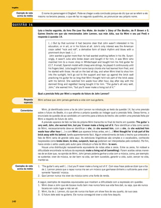 Inglês


      Exemplo de nota      O nome do personagem é Dogbert. Pode-se chegar a esta conclusão porque ele diz que vai se referir a ele
      acima da média    mesmo na terceira pessoa, o que ele faz no segundo quadrinho, ao pronunciar seu próprio nome.


QUESTÃO 14
                        Leia o trecho seguinte, do livro The Love You Make. An Insider´s Story of The Beatles, de P Brown e S.
                                                                                                                   .
                        Gaines (trecho em que são mencionados John Lennon, sua mãe Júlia, sua tia Mimi e seu pai Fred) e
                        responda à questão 14.

                                  (...) But by that summer it had become clear that John wasn’t interested in his
                                  education, or in art, or in his future at all. John’s only interest was the American
                                  craze called “rock and roll”, a derivative form of black rhythm and blues with a
                                  prominent drum beat. (...)
                                   John wanted a guitar more than he had wanted anything before in his life. Surpri-
                                  singly, it wasn’t Julia who broke down and bought it for him, it was Mimi who
                                  marched him to a music shop in Whitechapel and bought him his first guitar for
                                  £17. A small, Spanish model with cheap wire strings, he played it continuously until
                                  his fingers bled. Julia taught him some banjo chords she had learned from Fred, and
                                  he started with those. He sat on the bed all day, and when Mimi tried to shoo him
                                  into the sunlight, he’d go out to the support and lean up against the brick wall
                                  practicing his guitar for so long that Mimi thought he’d rub part of the brick away
                                  with his behind. She watched him waste hour after hour, day after day with the
                                  damned thing and regretted having bought it for him. “The guitar’s all very well,
                                  John,” she warned him, “but you’ll never make a living out of it.”

                        Qual a previsão feita por Mimi a respeito do futuro de John Lennon?

            Resposta    Mimi achava que John jamais ganharia a vida com sua guitarra.
            esperada


         Comentários        Mimi, já identificada como a tia de John Lennon na introdução ao texto da questão 14, faz uma previsão
                        sobre o futuro do Beatle, é o que afirma a própria questão ao indagar qual a previsão feita. Dessa forma, o
                        enunciado da questão dá ao candidato um caminho para a leitura do trecho: ele contém uma previsão feita por
                        Mimi a respeito do futuro de John.
                            A previsão aparece de fato na fala da própria Mimi transcrita no final do trecho em questão: The guitar´s
                        very well, John, she warned him, but you´ll never make a living out of it. Para identificar a fala como sendo
                        de Mimi, necessariamente deve-se identificar o she, de she warned him, com o she, de she watched him
                        waste hour after hour (...) e com Mimi que aparece linhas antes, em (...) Mimi thought he´d rub part of the
                        brick away with his behind, tarefa aparentemente fácil. Algum entendimento de todo o trecho que antecede a
                        fala de Mimi seria de grande valia aqui. As estruturas lingüísticas são simples e o vocabulário, conhecido
                        (expressões como broke down, to shoo, sunporch, lean up poderiam ser interpretadas pelo contexto). Por fim,
                        havia ainda o verbo usado pelo autor para introduzir a fala de Mimi: to warn.
                            Houve uma distribuição razoavelmente equivalente de notas altas e zeros. Entre os zeros, foi notável a
                        dificuldade encontrada na leitura da expressão make a living out of (something). Foram aceitas várias manei-
                        ras de se dizer que, na opinião de Mimi, John jamais poderia ganhar a vida com a música, como, por exemplo:
                        se sustentar, viver de música, se dar bem na vida, ser bem sucedido, garantir a vida, subir, vencer na vida,
                        manter-se.

   Exemplos de nota     1. ‘The guitar’s very well (...) but you’ll never make a living out of it’. Com essa frase pode-se dizer que a tia
    acima da média         de J. Lennon previa que o rapaz nunca iria ser um músico que ganhasse dinheiro o suficiente para viver
                           somente ‘fazendo’ música.
                        2. Que Lennon nunca iria viver da música como uma fonte de renda.

                        A seguir, exemplos de respostas equivocadas que mostram a dificuldade com a expressão em questão:
                        1. Mimi disse a John que ele tocava muito bem mas nunca faria sua vida fora dali, ou seja, que ele nunca
                           tocaria em outro lugar a não ser ali.
                        2. Mimi, tia de J. Lennon, diz que ele nunca iria fazer um show fora de seu quarto, da sua casa.
                        3. O futuro dele está na guitarra. Ele nunca conseguirá viver a vida fora daquilo.

140
 