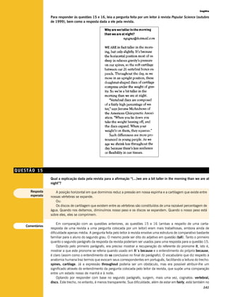 Inglês

                  Para responder às questões 15 e 16, leia a pergunta feita por um leitor à revista Popular Science (outubro
                  de 1999), bem como a resposta dada a ele pela revista.




QUESTÃO 15
                  Qual a explicação dada pela revista para a afirmação “(...)we are a bit taller in the morning than we are at
                  night”?

      Resposta       A posição horizontal em que dormimos reduz a pressão em nossa espinha e a cartilagem que existe entre
      esperada    nossas vértebras se expande.
                     Ou:
                     Os discos de cartilagem que existem entre as vértebras são constituídos de uma razoável percentagem de
                  água. Quando nos deitamos, diminuímos nosso peso e os discos se expandem. Quando o nosso peso está
                  sobre eles, eles se comprimem.

                      Em comparação com as questões anteriores, as questões 15 e 16 (ambas a respeito de uma carta-
    Comentários
                  resposta de uma revista a uma pergunta colocada por um leitor) eram mais trabalhosas, embora ainda de
                  dificuldade apenas média. A pergunta feita pelo leitor à revista envolve uma estrutura de comparativo bastante
                  familiar para o aluno do segundo grau. O mesmo pode ser dito do adjetivo em questão (tall). Tanto o primeiro
                  quanto o segundo parágrafo da resposta da revista poderiam ser usados para uma resposta para a questão 15.
                      Optando pelo primeiro parágrafo, era preciso mostrar a recuperação do referente do pronome it, isto é,
                  mostrar a que este pronome se referia quando usado em It´s because e o entendimento do próprio because,
                  é claro (assim como o entendimento do so conclusivo no final do parágrafo). O vocabulário que diz respeito à
                  anatomia humana traz termos que evocam seus correspondentes em português, facilitando a leitura do trecho:
                  spines, cartilage. Já a expressão throughout poderia ser um obstáculo, mas era possível atribuir-lhe um
                  significado através do entendimento da pergunta colocada pelo leitor da revista, que supõe uma comparação
                  entre um estado nosso de manhã e à noite.
                      Optando por responder com base no segundo parágrafo, surgem, mais uma vez, cognatos: vertebral,
                  discs. Este trecho, no entanto, é menos transparente. Sua dificuldade, além de estar em fairly, está também no
                                                                                                                           141
 