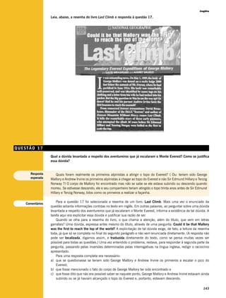 Inglês

                  Leia, abaixo, a resenha do livro Last Climb e responda à questão 17.




QUESTÃO 17
                  Qual a dúvida levantada a respeito dos aventureiros que já escalaram o Monte Everest? Como se justifica
                  essa dúvida?


      Resposta        Quais foram realmente os primeiros alpinistas a atingir o topo do Everest? ( Ou: teriam sido George
      esperada    Mallory e Andrew Irvine os primeiros alpinistas a chegar ao topo do Everest e não Sir Edmund Hillary e Tenzig
                  Norway ?) O corpo de Mallory foi encontrado mas não se sabe se ele estava subindo ou descendo quando
                  morreu. Se estivesse descendo, ele e seu companheiro teriam atingido o topo trinta anos antes de Sir Edmund
                  Hillary e Tenzig Norway, tidos como os primeiros a realizar a façanha.

                      Para a questão 17 foi selecionada a resenha de um livro: Last Climb. Mais uma vez o enunciado da
    Comentários
                  questão adianta informações contidas no texto em inglês. Em outras palavras, ao perguntar sobre uma dúvida
                  levantada a respeito dos aventureiros que já escalaram o Monte Everest, informa a existência de tal dúvida. A
                  tarefa aqui era explicitar essa dúvida e justificar sua razão de ser.
                      Quando se olha para a resenha do livro, o que chama a atenção, além do título, que vem em letras
                  garrafais? Uma dúvida, expressa antes mesmo do título, através de uma pergunta: Could it be that Mallory
                  was the first to reach the top of the world? A explicitação de tal dúvida exige, de fato, a leitura da resenha
                  toda, já que só se completa no final do segundo parágrafo e não vem enunciada diretamente. (A resposta não
                  pode ser localizada, digamos assim, e traduzida diretamente do texto, como se pensa muitas vezes ser
                  possível para todas as questões.) Uma vez entendido o problema, restava, para responder à segunda parte da
                  pergunta, passando pelas inversões determinadas pelas interrogativas na língua inglesa, redigir o raciocínio
                  apresentado.
                      Para uma resposta completa era necessário:
                  a) que se questionasse se teriam sido George Mallory e Andrew Irvine os primeiros a escalar o pico do
                      Everest;
                  b) que fosse mencionado o fato do corpo de George Mallory ter sido encontrado e
                  c) que fosse dito que não era possível saber se naquele ponto, George Mallory e Andrew Irvine estavam ainda
                      subindo ou se já haviam alcançado o topo do Everest e, portanto, estavam descendo.

                                                                                                                            143
 