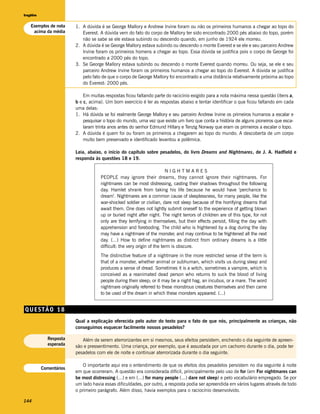 Inglês


   Exemplos de nota    1. A dúvida é se George Mallory e Andrew Irvine foram ou não os primeiros humanos a chegar ao topo do
    acima da média        Everest. A dúvida vem do fato do corpo de Mallory ter sido encontrado 2000 pés abaixo do topo, porém
                          não se sabe se ele estava subindo ou descendo quando, em junho de 1924 ele morreu.
                       2. A dúvida é se George Mallory estava subindo ou descendo o monte Everest e se ele e seu parceiro Andrew
                          Irvine foram os primeiros homens a chegar ao topo. Essa dúvida se justifica pois o corpo de George foi
                          encontrado a 2000 pés do topo.
                       3. Se George Mallory estava subindo ou descendo o monte Everest quando morreu. Ou seja, se ele e seu
                          parceiro Andrew Irvine foram os primeiros humanos a chegar ao topo do Everest. A dúvida se justifica
                          pelo fato de que o corpo de George Mallory foi encontrado a uma distância relativamente próxima ao topo
                          do Everest: 2000 pés.

                           Em muitas respostas ficou faltando parte do racicínio exigido para a nota máxima nessa questão (itens a,
                       b e c, acima). Um bom exercício é ler as respostas abaixo e tentar identificar o que ficou faltando em cada
                       uma delas:
                       1. Há dúvida se foi realmente George Mallory e seu parceiro Andrew Irvine os primeiros humanos a escalar e
                           pesquisar o topo do mundo, uma vez que existe um livro que conta a história de alguns pioneiros que esca-
                           laram trinta anos antes do senhor Edmund Hillary e Tenzig Norway que eram os primeiros a escalar o topo.
                       2. A dúvida é quem foi ou foram os primeiros a chegarem ao topo do mundo. A descoberta de um corpo
                           muito bem preservado e identificado levantou a polêmica.

                       Leia, abaixo, o início do capítulo sobre pesadelos, do livro Dreams and Nightmares, de J. A. Hadfield e
                       responda às questões 18 e 19.

                                                                       NIGHTMARES
                                   PEOPLE may ignore their dreams, they cannot ignore their nightmares. For
                                   nightmares can be most distressing, casting their shadows throughout the following
                                   day. Hamlet shrank from taking his life because he would have ‘perchance to
                                   dream’. Nightmares are a common cause of sleeplessness, for many people, like the
                                   war-shocked soldier or civilian, dare not sleep because of the horrifying dreams that
                                   await them. One does not lightly submit oneself to the experience of getting blown
                                   up or buried night after night. The night terrors of children are of this type, for not
                                   only are they terrifying in themselves, but their effects persist, filling the day with
                                   apprehension and foreboding. The child who is frightened by a dog during the day
                                   may have a nightmare of the monster, and may continue to be frightened all the next
                                   day. (...) How to define nightmares as distinct from ordinary dreams is a little
                                   difficult: the very origin of the term is obscure.
                                   The distinctive feature of a nightmare in the more restricted sense of the term is
                                   that of a monster, whether animal or subhuman, which visits us during sleep and
                                   produces a sense of dread. Sometimes it is a witch, sometimes a vampire, which is
                                   conceived as a reanimated dead person who returns to suck the blood of living
                                   people during their sleep; or it may be a night hag, an incubus, or a mare. The word
                                   nightmare originally referred to these monstrous creatures themselves and then came
                                   to be used of the dream in which these monsters appeared. (...)


QUESTÃO 18
                       Qual a explicação oferecida pelo autor do texto para o fato de que nós, principalmente as crianças, não
                       conseguimos esquecer facilmente nossos pesadelos?

           Resposta       Além de serem aterrorizantes em si mesmos, seus efeitos persistem, enchendo o dia seguinte de apreen-
           esperada    são e pressentimento. Uma criança, por exemplo, que é assustada por um cachorro durante o dia, pode ter
                       pesadelos com ele de noite e continuar aterrorizada durante o dia seguinte.

                           O importante aqui era o entendimento de que os efeitos dos pesadelos persistem no dia seguinte à noite
         Comentários
                       em que ocorreram. A questão era considerada difícil, principalmente pelo uso de for (em For nightmares can
                       be most distressing (...) e em (...) for many people (...) dare not sleep) e pelo vocabulário empregado. Se por
                       um lado havia essas dificuldades, por outro, a resposta podia ser apreendida em vários lugares através de todo
                       o primeiro parágrafo. Além disso, havia exemplos para o raciocínio desenvolvido.

144
 