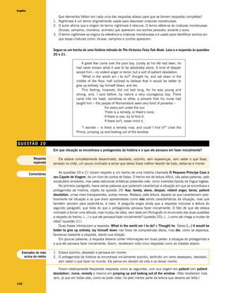 Inglês

                          Que elementos faltam em cada uma das respostas abaixo para que se tornem respostas completas?
                       1. Nightmare é um termo originalmente usado para descrever criaturas monstruosas.
                       2. O autor afirma que a origem do termo nightmare é obscura. O termo refere-se às criaturas monstruosas
                          (bruxas, vampiros, monstros, animais) que aparecem nos sonhos pessoais, durante o sono.
                       3. O termo nightmare se origina da referência a criaturas monstruosas e é usado para identificar sonhos em
                          que essas criaturas como: bruxas, vampiros e zumbis aparecem.


                       Segue-se um trecho de uma história retirada de The Victorian Fairy-Tale Book. Leia-o e responda às questões
                       20 e 21.

                                           A great fear came over the poor boy. Lonely as his life had been, he
                                       had never known what it was to be absolutely alone. A kind of despair
                                       seized him – no violent anger or terror, but a sort of patient desolation.
                                           “What in the world am I to do?” thought he, and sat down in the
                                       middle of the floor, half inclined to believe that it would be better to
                                       give up entirely, lay himself down, and die.
                                           This feeling, however, did not last long, for he was young and
                                       strong, and, I said before, by nature a very courageous boy. There
                                       came into his head, somehow or other, a proverb that his nurse had
                                       taught him – the people of Nomansland were very fond of proverbs –
                                                             For every evil under the sun
                                                             There is a remedy, or there’s none;
                                                             If there is one, try to find it-
                                                             If there isn’t, never mind it.
                                           “I wonder – is there a remedy now, and could I find it?” cried the
                                       Prince, jumping up and looking out of the window.


QUESTÃO 20
                       Em que situação se encontrava o protagonista da história e o que ele pensava em fazer inicialmente?

           Resposta       Ele estava completamente desanimado, desolado, sozinho, sem esperanças, sem saber o que fazer,
           esperada    sentado no chão, um pouco inclinado a achar que talvez fosse melhor desistir de tudo, deitar-se e morrer.


         Comentários       As questões 20 e 21 diziam respeito a um trecho de uma história chamada O Pequeno Príncipe Coxo e
                       seu Capote de Viagem, de um livro de contos de fadas. O trecho era de leitura difícil, não pelas palavras, pelo
                       vocabulário envolvido, mas pelas estruturas sintáticas presentes nele, como inversões típicas da língua inglesa.
                           No primeiro parágrafo, havia várias palavras que poderiam caracterizar a situação em que se encontrava o
                       protagonista da história, objeto da questão 20: fear, lonely, alone, despair, violent anger, terror, patient
                       desolation, umas mais transparentes, outras menos. Restava, pela leitura, separar as que caracterizam posi-
                       tivamente tal situação e as que eram apresentadas como não sendo características da situação, mas que
                       também serviam para explicitá-la, é claro. A pergunta exigia ainda que a resposta incluísse a leitura do
                       segundo parágrafo, que trata do que o protagonista pensava fazer inicialmente. O fato de que ele estava
                       inclinado a tomar uma atitude, mas mudou de idéia, vem dado em Português no enunciado das duas questões
                       a respeito do trecho: (...) o que ele pensava fazer inicialmente? (questão 20); (...) como ele chega a mudar de
                       idéia? (questão 21).
                           Duas frases introduziam a resposta: What in the world am I to do? e Thought he. Talvez (...) it would be
                       better to give up entirely, lay himself down não fosse de compreensão óbvia, mas die, como se esperava,
                       favoreceu bastante a resposta, dando sua direção.
                           Em poucas palavras, a resposta deveria conter informações em duas partes: a situaçao do protagonista e
                       o que ele pensava fazer inicialmente. Assim, receberam nota cinco respostas como as listadas abaixo.

   Exemplos de nota    1. Estava sozinho, desolado e pensava em morrer.
    acima da média     2. O protagonista da história se encontrava inicialmente sozinho, sentindo um certo desespero, desolado,
                          sem saber o que fazer no mundo. Ele pensa em desistir da vida e se deixar morrer.

                           Foram relativamente freqüentes respostas como as seguintes, com sua origem em patient (em patient
                       desolation), nurse, remedy e mesmo em jumping up and looking out of the window. (Não receberam nota
                       zero, já que em todas elas, como se pode notar, há pelo menos parte da leitura que deveria ser feita.)
146
 