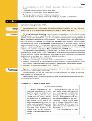Inglês

                   1. Se sentindo absolutamente sozinho e desolado e pensando em saltar do prédio no qual ele estava e
                      morrer.
                   2. Ele estava se sentindo solitário e pensava em se matar.
                   3. O protagonista da história estava sozinho desolado e doente.
                      Poor boy, que aparece na primeira linha, gerou respostas como:
                      Estava muito triste, muito abatido, por causa de sua situação de pobreza. Queria se matar.


QUESTÃO 21
                   Explique como ele chega a mudar de idéia.

       Resposta       Além de ser jovem, forte e corajoso ele se lembra de um provérbio que dizia que para todo o mal há um
       esperada    remédio e que, se há um remédio, deve-se tentar achá-lo, se não há, melhor deixar pra lá.


    Comentários        This feeling, however, did not last long – assim começa o terceiro parágrafo. O sentimento, retomado por
                   this feeling, estava contido na resposta à questão anterior, como vimos. O however marca o contraponto
                   apontado pelas questões 20 e 21 entre o que ele pensava fazer inicialmente e como ele chega a mudar de
                   idéia. O entendimento da caracterização do principezinho – jovem, forte e corajoso – era importante para a
                   direção da resposta. Era necessário também identificar this feeling com o sentimento identificado para a
                   resposta da questão anterior. A palavra proverb, embora semelhante ao português, surge em um trecho
                   bastante complexo. No entanto, a animação (pode-se até dizer assim, dada a presença de cried e jumping up)
                   que toma o protagonista no final do trecho pode elucidar o sentido do provérbio. Isso sem mencionar remedy,
                   que pode evocar o provérbio em português: O que não tem remédio, remediado está.
                       Essa era uma das questões mais difíceis da prova de 2000 e, no entanto, houve uma distribuição bastante
                   uniforme de todas as notas (de zero a cinco) o que indica que houve de fato tentativas diversas de resposta por
                   parte dos candidatos. Uma das dificuldades mais freqüentes acabou sendo o entendimento do provérbio e o
                   estabelecimento de sua relação com a mudança de atitude do personagem.
                       Receberam nota máxima aquelas respostas que:
                   a) estabeleciam uma vinculação da mudança de idéia do principezinho com a lembrança do provérbio;
                   b) mostravam o entendimento de que as características do principezinho apontadas pelo narrador (jovem,
                       forte e corajoso) tinham uma relação com o provérbio, o que resultou em sua mudança de atitude e
                   c) explicitavam ou apresentavam de alguma forma o provérbio.

 Exemplo de nota       O garoto era corajoso e forte, e veio a sua cabeça, de um jeito ou de outro, um provérbio dos povos
  acima da média   nórdicos, que sua enfermeira havia lhe ensinado.
                       O provérbio dizia que para cada mal, haveria uma cura ou não. Se houvesse cura, deveria ser procurada,
                   se não houvesse, que se esquecesse isso.
                       O garoto muda de idéia, a partir do momento em que ele se lembra do provérbio e descobre que para o
                   seu mal, pode haver uma cura.


                   As questões 22 e 23 referem-se ao texto abaixo:

                                                             SATURDAY-NIGHT SHOWERS
                                 “The rain it rained every day”. But              The link between these two new
                             more at the weekend than on the other            bits of weather lore seems to be that the end
                             days. That, according to Randall Cerveny         of the week brings worse air pollution than
                             and Robert Balling, of Arizona State             the beginning, and that something in the
                             University, is not mere paranoia – at least if   pollution is affecting the local climate. This
                             you happen to live on the east coast of          idea has been suggested in the past, but Dr.
                             North America. For their report in this          Cerveny and Dr. Balling confirmed it was
                             week’s Nature suggests what many, in their       true by looking at the air quality on Sable
                             heart of hearts, have secretly believed for a    Island – an isolated dot in the ocean some
                             long time – that Saturday is the wettest day     180 kilometers (110 miles) off the coast of
                             of the week. On the other hand, it also          Nova Scotia. (...)
                                                                                                                   th
                             suggests that if you are suffering a                      (The Economist August 8 1988)
                             hurricane, the wind will be least blustery on
                             that day.

                                                                                                                                 147
 