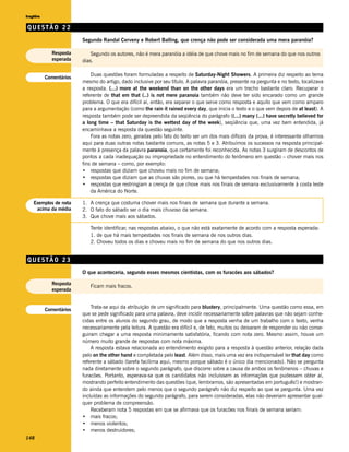 Inglês

QUESTÃO 22
                       Segundo Randal Cerveny e Robert Balling, que crença não pode ser considerada uma mera paranóia?

           Resposta        Segundo os autores, não é mera paranóia a idéia de que chove mais no fim de semana do que nos outros
           esperada    dias.

                           Duas questões foram formuladas a respeito de Saturday-Night Showers. A primeira diz respeito ao tema
         Comentários
                       mesmo do artigo, dado inclusive por seu título. A palavra paranóia, presente na pergunta e no texto, localizava
                       a resposta. (...) more at the weekend than on the other days era um trecho bastante claro. Recuperar o
                       referente de that em that (..) is not mere paranoia também não deve ter sido encarado como um grande
                       problema. O que era difícil aí, então, era separar o que serve como resposta e aquilo que vem como amparo
                       para a argumentação (como the rain it rained every day, que inicia o texto e o que vem depois de at least). A
                       resposta também pode ser depreendida da seqüência do parágrafo ((...) many (...) have secretly believed for
                       a long time – that Saturday is the wettest day of the week), seqüência que, uma vez bem entendida, já
                       encaminhava a resposta da questão seguinte.
                           Fora as notas zero, geradas pelo fato do texto ser um dos mais difíceis da prova, é interessante olharmos
                       aqui para duas outras notas bastante comuns, as notas 5 e 3. Atribuímos os sucessos na resposta principal-
                       mente à presença da palavra paranoia, que certamente foi reconhecida. As notas 3 surgiram de descontos de
                       pontos a cada inadequação ou impropriedade no entendimento do fenômeno em questão – chover mais nos
                       fins de semana – como, por exemplo:
                       • respostas que diziam que choveu mais no fim de semana;
                       • respostas que diziam que as chuvas são piores, ou que há tempestades nos finais de semana;
                       • respostas que restringiam a crença de que chove mais nos finais de semana exclusivamente à costa leste
                           da América do Norte.

   Exemplos de nota    1. A crença que costuma chover mais nos finais de semana que durante a semana.
    acima da média     2. O fato do sábado ser o dia mais chuvoso da semana.
                       3. Que chove mais aos sábados.

                          Tente identificar, nas respostas abaixo, o que não está exatamente de acordo com a resposta esperada:
                          1. de que há mais tempestades nos finais de semana de nos outros dias.
                          2. Choveu todos os dias e choveu mais no fim de semana do que nos outros dias.


QUESTÃO 23
                       O que aconteceria, segundo esses mesmos cientistas, com os furacões aos sábados?

           Resposta
                          Ficam mais fracos.
           esperada


         Comentários
                           Trata-se aqui da atribuição de um significado para blustery, principalmente. Uma questão como essa, em
                       que se pede significado para uma palavra, deve incidir necessariamente sobre palavras que não sejam conhe-
                       cidas entre os alunos do segundo grau, de modo que a resposta venha de um trabalho com o texto, venha
                       necessariamente pela leitura. A questão era difícil e, de fato, muitos ou deixaram de responder ou não conse-
                       guiram chegar a uma resposta minimamente satisfatória, ficando com nota zero. Mesmo assim, houve um
                       número muito grande de respostas com nota máxima.
                           A resposta estava relacionada ao entendimento exigido para a resposta à questão anterior, relação dada
                       pelo on the other hand e completada pelo least. Além disso, mais uma vez era indispensável ler that day como
                       referente a sábado (tarefa facílima aqui, mesmo porque sábado é o único dia mencionado). Não se pergunta
                       nada diretamente sobre o segundo parágrafo, que discorre sobre a causa de ambos os fenômenos – chuvas e
                       furacões. Portanto, esperava-se que os candidatos não incluíssem as informações que pudessem obter aí,
                       mostrando perfeito entendimento das questões (que, lembramos, são apresentadas em português!) e mostran-
                       do ainda que entendem pelo menos que o segundo parágrafo não diz respeito ao que se pergunta. Uma vez
                       incluídas as informações do segundo parágrafo, para serem consideradas, elas não deveriam apresentar qual-
                       quer problema de compreensão.
                           Receberam nota 5 respostas em que se afirmava que os furacões nos finais de semana seriam:
                       • mais fracos;
                       • menos violentos;
                       • menos destruidores;
148
 
