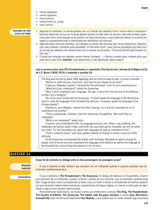 Inglês

                    •   menos perigosos;
                    •   menos rigorosos;
                    •   mais amenos;
                    •   menos fortes ou, ainda,
                    •   mais calmos.

 Exemplos de nota   1. Segundo os cientistas, os ventos gerados por um furacão aos sábados é bem menos veloz e conseqüen-
  acima da média       temente destruidor do que um furacão gerado durante os dias úteis da semana, fato este também expli-
                       cado pela maior concentração de ar poluído nos finais de semana, o que acaba por alterar o miniclima da
                       região e conseqüentemente a intensidade dos fenômenos da natureza.
                    2. Segundo esses mesmos cientistas, aos sábados os ventos dos furacões são menos destrutivos. Observa-
                       ção: pelo contexto, sobretudo pela expressão “on the other hand”, essa mesma população que sofre com
                       as chuvas aos sábados não sofrerá tanto com os ventos dos furacões. “The wind will be least blustery on
                       that day”.
                    3. O vento dos furacões aos sábados seriam menos “blustery”. → Senhor corretor, pelo contexto acho que
                       esse termo quer dizer violentos, mas desconheço o real significado dessa palavra.


                    Leia a conversa entre Jack (The Pumpkinhead) e o espantalho (The Scarecrow), retirada de O Mágico de Oz,
                    de L.F. Baum (1856-1919) e responda à questão 24.

                         The King was the first to speak. After regarding Jack for some minutes he said, in a tone of wonder:
                              “Where on earth did you come from, and how do you happen to be alive?”
                              “I beg your Majesty’s pardon,” returned the Pumpkinhead; “but I do not understand you.”
                              “What don’t you understand?” asked the Scarecrow.
                              “Why, I don’t understand your language. You see, I came from the Country of the Gillikins,
                         so that I am a foreigner.”
                              “Ah, to be sure!” exclaimed the Scarecrow. “I myself speak the language of the Munchkins,
                         which is also the language of the Emerald City. But you, I suppose, speak the language of the
                         Pumpkinheads?”
                              “Exactly so, your Majesty,” replied the other, bowing; “so it will be impossible for us to
                         understand one another.”
                              “That is unfortunate, certainly,” said the Scarecrow, thoughtfully. “We must have an
                         interpreter.”
                              “What is an interpreter?” asked Jack.
                              “A person who understands both my language and your own. When I say anything, the
                         interpreter can tell you what I mean; and when you say anything the interpreter can tell me what
                         you mean. For the interpreter can speak both languages as well as understand them.”
                              “That is certainly clever,” said Jack, greatly pleased at finding so simple a way out of the
                         difficulty.
                              So the Scarecrow commanded the Soldier with the Green Whiskers to search among his
                         people until he found one who understood the language of the Gillikins as well as the language of
                         the Emerald City, and to bring that person to him at once.


QUESTÃO 24
                    O que há de estranho no diálogo entre os dois personagens da passagem acima?

        Resposta       O que é estranho é eles dizerem que precisam de um intérprete quando é possível perceber que se
        esperada
                    entendem perfeitamente bem.


     Comentários        O que é estranho é The Pumpkinhead e The Scarecrow, O Cabeça de Abóbora e O Espantalho, dizerem
                    que precisam de um intérprete, quando mostram, através de sua conversa, que se entendem perfeitamente
                    bem. Exige-se aqui mais a compreensão do texto como um todo e menos a compreensão de trechos específi-
                    cos que envolvam determinadas estruturas características da língua inglesa, ou mesmo a atribuição de signi-
                    ficado a alguns itens lexicais determinados.
                        Particularmente neste trecho, há muitos nomes que entrecortam a leitura (The King, The Pumpkinhead,
                    The Country of Gillikins, The Scarecrow, The Soldier with the green whiskers, e ainda Jack, Munchkins,
                    Emerald City) além da forma de tratamento Your Majesty, o que poderia dar um certo trabalho logo à primeira

                                                                                                                                  149
 