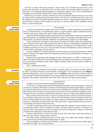 Redação 1ª fase

                      Há ainda um último critério para anulação: o Tipo de Texto. Se o candidato optar pelo tema A, deve
                  escrever uma dissertação; se optar pelo B, uma narrativa usando o foco narrativo exigido na proposta e, se
                  optar pelo C, uma carta argumentativa dirigida a um interlocutor específico. Como se vê, é fundamental que
                  o candidato use os elementos característicos do tipo de texto pelo qual optou.
                      Perceba que, em nenhum momento, dissemos que anular uma redação significa afirmar que o seu autor
                  não sabe escrever! A redação pode até estar bem escrita, mas indica que o candidato deixou de cumprir uma
                  das exigências essenciais da proposta escolhida. Quando isso ocorre, a redação sequer recebe pontos nos
                  demais critérios, ou seja, se ela for anulada em pelo menos um dos três critérios (Tema, Coletânea e Tipo de
                  Texto), sua nota final será zero.

    Exemplo de                                                       Transformações
redação anulada          Lamenta-se profundamente o estado crítico que se encontra o rio Tietê ao atravessar a cidade de São
                   Paulo. O desenvolvimento e a industrialização usaram-no, jogando detritos, esgotos, substâncias tóxicas,
                   matando-o aos poucos. Infelizmente, esse é o efeito das grandes cidades.
                         Após 229 anos da fundação da capital se percorrermos suas marjens desde o nascimento, ao passar pela
                   serra da Cantareira, com suas águas frescas, transparentes, nota-se com certo pesar, que já não são mais puras,
                   estão paradas; mau cheirosas; poluentes; infectando o ar causando danos, tristeza e uma certa nostalgia.
                         Ao sair de São Paulo, suas águas mortas passam por Santana de Paraíba, região dos bandeirantes,
                   indo a Pirapora do Bom Jesus onde escondido sob efeito de espumas ocasionadas por detergentes dão
                   impressão de flocos de neve. Principalmente em Cabreúva. Ao chegar em Itu transforma-se em Usina
                   hidrelétrica parecendo um lixão, pois, nada é reciclável. De latas de refrigerantes a restos putrificados de
                   animais mortos, absorventes, chora-se baixinho.
                         Torna-se navegável em Piracicaba quando com hidrovia através das eclusas principalmente em Barra
                   Bonita. Aí renasce e suas águas voltam a ter transparências premiando aos pescadores que se deliciam, em
                   um dia de domingo.
                         Parabenizar os responsáveis pela realização de obras visando salvar o rio Tietê é o primeiro passo.
                   Mérito maior será reservado para os que trarão águas limpas ao palistano ressuscitando-o, dando esperan-
                   ças a essa sofrida população de poder respirar oxigênio, perceber através dos raios solares o saltitar dos
                   lambaris, dourados.
                         Enfim, milagres ainda existem.


   Comentários
                      A redação acima é um exemplo de equívoco total com relação ao tema. Ao escrever uma breve história do
                  Rio Tietê, o candidato demonstra não ter entendido a tarefa pedida. O que se esperava era uma reflexão a
                  respeito da relação Água, Cultura e Civilização e não uma história, mesmo que seja um exemplo visível de
                  como tal relação não está bem estabelecida. O que esse candidato fez foi basear-se, de maneira enviesada, no
                  fragmento 3 da coletânea, para escrever sobre o Rio Tietê. Tendo feito isso, fugiu ao tema proposto.

    Exemplo de                                                    O apocalipse final
redação anulada         A espécie humana está seriamente ameaçada de extinção.
                        Em trêz anos, as calotas polares estarão completamente derretidas, isso ocorrerá graças a uma série
                   de motivos. Um deles é o efeito estufa, provocado principalmente pela emissão de gases tóxicos, a cada dia
                   que passa ele está piorando, as áreas mais críticas são as metrópoles como: São Paulo, Cidade do México,
                   Nova Iorque e Cairo. Ele causa um super-aquecimento da Terra e inúmeros problemas respiratórios, como:
                   bronquite, asma, etc, sem falar no desconforto das pessoas em morar num lugar quente, abafado e poluído.
                        Mas o principal motivo está mesmo no buraco da camada de ozônio, que tem um tamanho equivalen-
                   te ao do Brasil e a cada semana aumenta 1 kilômetro. Ele está situada em cima da Antartida e com ele não
                   ocorre a devida filtragem dos raios solares que passam quase que levemente pela atmosféra. Esse raios
                   provocam o derretimento da calota polar que a cada quatro horas, a água derretida daria para encher a
                   Lagoa Rodrigo de Freitas do Rio de Janeiro (RJ)
                        Uma das maiores causas desse buraco é a liberação do gás CFC, presentes nos sprais aerozois. O que
                   tem dificultado também, foram os problemas de saúde, que esses raios têm causado, o mais grave é o
                   câncer de pele, onde sessenta por cento das pessoas que veviam lá adiquiriram a doença, o local está
                   completamente inadequado à sobrevivência humana.
                        Se toda a calota derreter, o nível do mar subirá cerca de 100 metro e todo o litoral será coberto por
                   água, mas água poluída, imprópria para o consumo.
                        Não haverá espaço suficiente para todos na Terra, países como Japão, Nova Zelândia, Inglaterra,
                   países escandinavos e América Central desaparecerão do mapa.
                        Seremos obrigados a desmatar todas as florestas, o que contribuirá ainda mais para o efeito estufa,
                   não haverá nem água, nem comida para todos.
                                                                                                                                     v




                                                                                                                                15
 