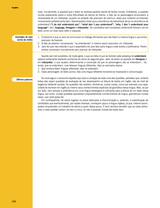 Inglês

                         vista. Inicialmente, é possível que o leitor se sentisse perdido diante de tantos nomes. Entretanto, a questão
                         incidia exatamente sobre a outra dificuldade de leitura do trecho: o fato de os personagens enunciarem a
                         necessidade de um intérprete, quando na verdade não precisam de nenhum, dado que mostram se entender
                         mutuamente perfeitamente bem. Desnecessário dizer que a recorrência da estranheza dá-se na recorrência de
                         understand (“I do not understand you”, “what don´t you understand”, “why, I don´t understand your
                         language”, etc), language, foreigner e interpreter. Os candidatos bem-sucedidos certamente fizeram uso do
                         texto como um todo para obter a resposta.

   Exemplos de nota      1. O estranho é que os dois se comunicam no diálogo afirmando que não falam a mesma língua e que ainda
    acima da média          precisam de tradutor.
                         2. O fato de estarem conversando, “se entendendo” e mesmo assim procuram um intérprete.
                         3. Jack diz que não entende o que o espantalho diz pois fala outra língua e este aceita a justificativa. Porém
                            ambos conversam normalmente sem precisar de intérprete.

                            Quanto aos mal sucedidos, de modo geral, o que se notou é que se iludiram pela presença de understand,
                         palavra certamente bastante conhecida do aluno do segundo grau, além de terem se apoiado em foreigner e
                         em interpreter, o que acabou determinando a conclusão de que os personagens não se entendiam... Ou
                         ainda, que se entendiam, mas falavam línguas diferentes. Veja os exemplos abaixo:
                         1. Que embora falem línguas diferentes, eles se entendem.
                         2. Cada personagem do texto acima, fala uma língua diferente tornando-se impossível a comunicação.

                             Se você seguiu o raciocínio exposto aqui para a correção de cada uma das questões, percebeu que, embora
      Últimas palavras
                         todas elas sejam questões de avaliação de seu desempenho na leitura de textos em inglês, são de nível de
                         exigência bastante variado. As questões não avaliam, lembre-se, outras coisas, como por exemplo sua capa-
                         cidade de escrever em inglês ou mesmo seus conhecimentos explícitos da gramática dessa língua. Mas, se por
                         um lado, nem sempre a proficiência em uma língua estrangeira é suficiente para a leitura de um texto nessa
                         língua, por outro, muitas questões aproveitam propositalmente conhecimentos de língua, gramaticais muitas
                         vezes, que você possa ter.
                             Em contrapartida, há vários lugares na prova dedicados à discriminação e, portanto, à classificação de
                         candidatos que eventualmente, por razões diversas, conheçam pouco a língua inglesa, já que, mesmo assim,
                         podem empreender um trabalho de leitura a partir desse pouco. É bom lembrar também que as notas atribu-
                         ídas a cada questão variam de zero a cinco; só não é possível mostrá-las todas aqui.




150
 