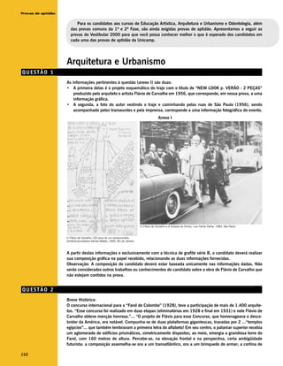 Provas de aptidão


                          Para os candidatos aos cursos de Educação Artística, Arquitetura e Urbanismo e Odontologia, além
                       das provas comuns da 1ª e 2ª Fase, são ainda exigidas provas de aptidão. Apresentamos a seguir as
                       provas do Vestibular 2000 para que você possa conhecer melhor o que é esperado dos candidatos em
                       cada uma das provas de aptidão da Unicamp.




                    Arquitetura e Urbanismo
QUESTÃO 1
                    As informações pertinentes à questão (anexo I) são duas:
                    • A primeira delas é o projeto esquemático do traje com o título de “NEW LOOK p. VERÃO - 2 PEÇAS”
                        produzido pelo arquiteto e artista Flávio de Carvalho em 1956, que corresponde, em nossa prova, a uma
                        informação gráfica.
                    • A segunda, a foto do autor vestindo o traje e caminhando pelas ruas de São Paulo (1956), sendo
                        acompanhado pelos transeuntes e pela imprensa, corresponde a uma informação fotográfica do evento.
                                                                                             Anexo I




                                                                               In Flávio de Carvalho e A Volúpia da Forma, Luiz Carlos Daher, 1984, São Paulo.



                    In Flávio de Carvalho 100 anos de um revolucionário
                    romântico/curadoria Denise Mattar, 1999, Rio de Janeiro.



                    A partir destas informações e exclusivamente com a técnica de grafite série B, o candidato deverá realizar
                    sua composição gráfica no papel recebido, relacionando as duas informações fornecidas.
                    Observação: A composição do candidato deverá estar baseada unicamente nas informações dadas. Não
                    serão considerados outros trabalhos ou conhecimentos do candidato sobre a obra de Flávio de Carvalho que
                    não estejam contidos na prova.


QUESTÃO 2
                    Breve Histórico:
                    O concurso internacional para o “Farol de Colombo” (1928), teve a participação de mais de 1.400 arquite-
                    tos. “Esse concurso foi realizado em duas etapas (eliminatórias em 1928 e final em 1931) e nele Flávio de
                    Carvalho obteve menção honrosa.”... “O projeto de Flávio para esse Concurso, que homenageava o desco-
                    bridor da América, era notável. Compunha-se de duas plataformas gigantescas, travadas por 2 ...“templos
                    egípcios”... que também lembravam a primeira letra do alfabeto! Em seu centro, o patamar superior recebia
                    um aglomerado de edifícios prismáticos, simetricamente dispostos; ao meio, emergia a grandiosa torre do
                    Farol, com 160 metros de altura. Percebe-se, na elevação frontal e na perspectiva, certa ambigüidade
                    futurista: a composição assemelha-se ora a um transatlântico, ora a um brinquedo de armar; a cortina de

152
 