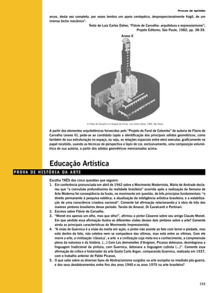 Provas de aptidão

                     arcos, desta vez completa, por vezes lembra um apoio centopéico, desproporcionalmente frágil, de um
                     imenso bicho mecânico”.
                                              Texto de Luiz Carlos Daher, “Flávio de Carvalho: arquitetura e expressionismo”;
                                                                              Projeto Editores; São Paulo, 1982; pp. 38-39.
                                                                                  Anexo II




                                               In Flávio de Carvalho e A Volúpia da Forma, Luiz Carlos Daher, 1984, São Paulo.


                     A partir dos elementos arquitetônicos fornecidos pelo “Projeto do Farol de Colombo” de autoria de Flávio de
                     Carvalho (anexo II), pede-se ao candidato (após a identificação dos principais sólidos geométricos, como
                     também de sua estruturação no espaço, ou seja, as relações espaciais entre eles) executar, graficamente no
                     papel recebido, usando as técnicas de perspectiva e lápis de cor, exclusivamente, uma composição volumé-
                     trica de sua autoria, a partir dos sólidos geométricos mencionados acima.



                     Educação Artística
P R O VA D E H I S T Ó R I A D A A R T E
                     Escolha TRÊS das cinco questões que seguem:
                     1. Em conferência pronunciada em abril de 1942 sobre o Movimento Modernista, Mário de Andrade decla-
                        rou que “a convulsão profundíssima da realidade brasileira” ocorrida após a realização da Semana de
                        Arte Moderna foi conseqüência da fusão, no movimento em questão, de três princípios fundamentais: “o
                        direito permanente à pesquisa estética; a atualização da inteligência artística brasileira; e a estabiliza-
                        ção de uma consciência criadora nacional”. Comente tal afirmação relacionando-a à obra de três dos
                        maiores pintores brasileiros desse período: Tarsila do Amaral, Di Cavalcanti e Portinari.
                     2. Escreva sobre Flávio de Carvalho.
                     3. “Monet era apenas um olho, mas que olho!”, afirmou o pintor Cézanne sobre seu amigo Claude Monet.
                        Em que sentido essa afirmação ilustra as diferentes visões desses dois pintores sobre a arte? Comente
                        ainda as principais características do Movimento Impressionista.
                     4. “A visão de Guernica é a visão da morte em ação; o pintor não assiste ao fato com terror e piedade, mas
                        está dentro do fato, não celebra nem se compadece das vítimas, mas está entre as vítimas. Com ele
                        morre a arte, a civilização ‘clássica’, a arte e a civilização cuja meta era o conhecimento, a compreensão
                        plena da natureza e da história. (...) Com Les demoiselles d’Avignon, Picasso detonava, desintegrava a
                        linguagem tradicional da pintura; com Guernica, detonava a linguagem cubista (...)”. Comente essa
                        afirmação do crítico e historiador da arte Giulio Carlo Argan, comparando Guernica, realizada em 1937,
                        com o trabalho anterior de Pablo Picasso.
                     5. O que sabe sobre os diversos tipos de Abstracionismo surgidos na arte européia no imediato pós-guerra,
                        e dos seus desdobramentos entre fins dos anos 1940 e os anos 1970 na arte brasileira?




                                                                                                                                              153
 