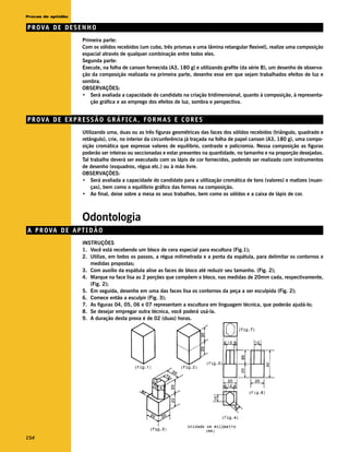 Provas de aptidão

P R O VA D E D E S E N H O
                     Primeira parte:
                     Com os sólidos recebidos (um cubo, três prismas e uma lâmina retangular flexível), realize uma composição
                     espacial através de qualquer combinação entre todos eles.
                     Segunda parte:
                     Execute, na folha de canson fornecida (A3, 180 g) e utilizando grafite (da série B), um desenho de observa-
                     ção da composição realizada na primeira parte, desenho esse em que sejam trabalhados efeitos de luz e
                     sombra.
                     OBSERVAÇÕES:
                     • Será avaliada a capacidade do candidato na criação tridimensional, quanto à composição, à representa-
                        ção gráfica e ao emprego dos efeitos de luz, sombra e perspectiva.


P R O VA D E E X P R E S S Ã O G R Á F I C A , F O R M A S E C O R E S
                     Utilizando uma, duas ou as três figuras geométricas das faces dos sólidos recebidos (triângulo, quadrado e
                     retângulo), crie, no interior da circunferência já traçada na folha de papel canson (A3, 180 g), uma compo-
                     sição cromática que expresse valores de equilíbrio, contraste e policromia. Nessa composição as figuras
                     poderão ser inteiras ou seccionadas e estar presentes na quantidade, no tamanho e na proporção desejadas.
                     Tal trabalho deverá ser executado com os lápis de cor fornecidos, podendo ser realizado com instrumentos
                     de desenho (esquadros, régua etc.) ou à mão livre.
                     OBSERVAÇÕES:
                     • Será avaliada a capacidade do candidato para a utilização cromática de tons (valores) e matizes (nuan-
                         ças), bem como o equilíbrio gráfico das formas na composição.
                     • Ao final, deixe sobre a mesa os seus trabalhos, bem como os sólidos e a caixa de lápis de cor.



                     Odontologia
A P R OVA D E A P T I D Ã O
                     INSTRUÇÕES
                     1. Você está recebendo um bloco de cera especial para escultura (Fig.1);
                     2. Utilize, em todos os passos, a régua milimetrada e a ponta da espátula, para delimitar os contornos e
                        medidas propostas;
                     3. Com auxílio da espátula alise as faces do bloco até reduzir seu tamanho. (Fig. 2);
                     4. Marque na face lisa as 2 porções que compõem o bloco, nas medidas de 20mm cada, respectivamente,
                        (Fig. 2);
                     5. Em seguida, desenhe em uma das faces lisa os contornos da peça a ser esculpida (Fig. 2);
                     6. Comece então a esculpir (Fig. 3);
                     7. As figuras 04, 05, 06 e 07 representam a escultura em linguagem técnica, que poderão ajudá-lo;
                     8. Se desejar empregar outra técnica, você poderá usá-la.
                     9. A duração desta prova é de 02 (duas) horas.




154
 