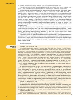 Redação 1ª fase

                     na coletânea, aparece como vestígios dentro de barris, que constituem a prova do crime.
                         Finalmente, um outro elemento da coletânea é acionado: as manchetes de jornal que, na proposta, divul-
                     gavam o crime ambiental, agora divulgam, também em primeira página, o desfecho daquele crime.
                         Vendo um texto tão certinho e que traz tantos dados da coletânea como este, você pode estar se pergun-
                     tando por que não afirmamos que se trata de um texto que cumpre bem a tarefa pedida. A resposta é a
                     seguinte: o texto é, realmente, um pouco acima da média nos quesitos técnicos, como modalidade e coesão
                     (que vêm descritos no Manual do Candidato), mas apresenta uma articulação de conteúdos apenas razoável,
                     com momentos de certa ingenuidade, inclusive. Atente para o fato de Maia ser um grande amigo do detetive
                     Leão. Esse dado, embora tenha uma função, na medida em que justifica o estranhamento de Leão durante o
                     encontro dos dois na delegacia, é totalmente desconsiderado no momento em que Leão algema o Maia. Não
                     houve uma caracterização suficiente do personagem Leão para justificar essa atitude. Ao invés de o candidato
                     descrevê-lo usando bigode, deveria tê-lo descrito como alguém obcecado por justiça, por exemplo, e, no
                     desfecho, mostrar que houve um questionamento, por mínimo que fosse, por parte de Leão antes de prender
                     seu grande amigo.
                         O fato de os dois serem grandes amigos também causa estranhamento em nós, leitores, quando tomamos
                     conhecimento da candidatura de Maia. Leão só fica sabendo que seu grande amigo é candidato a prefeito
                     porque vê cartazes na rua?! Por que será que ficaram tanto tempo sem se falar? Não tiveram tempo pra
                     nenhum café, nenhuma cervejinha, nenhum telefonema...?! Outro dado que não combina com a “grande
                     amizade” dos dois é a tentativa de fuga do Maia no momento em que é flagrado por Leão.
                         Lembre-se de que um dos aspectos considerados na avaliação das redações é a relação entre os elementos
                     presentes no texto. Ora, a articulação dos elementos desse texto é apenas razoável. Veja, também, como é um
                     tanto facilitado o próprio desfecho desta narrativa: quanta ingenuidade a do criminoso em deixar a prova do
                     crime – os barris sujos de óleo – na garagem de sua própria casa, garagem à qual, por sinal, se tem livre
                     acesso. Estranho, não é?

                        Vejamos outra redação:

        Exemplo de       Sexta-feita, 1º de outubro de 1999
           redação       A mancha tomava conta do rio pouco-a-pouco. O rapaz, observando tudo, afrouxava a gravata, deu um
                     último trago no cigarro e, embora nesse momento já estivesse sozinho, falou alto – talvez para ver se assim
                     se convenceria – que estava apenas cumprindo ordens. Fora dura a sua jornada até ali. Pessoas como ele não
                     têm opção; se lutam contra o sistema se marginalizam. Ele não seria mais um. O avô havia sido um idealista,
                     o pai, um conformista, e o que conseguiram? Respaldado pela imponência de sua imagem: terno e gravata
                     impecáveis e um quê de altivez no olhar, procurava se convencer de que a Moral existe para subjugar os
                     fracos: a pobreza é nobre; a humildade, dignificante; sofre-se na Terra para ganhar-se o reino dos céus; vive-
                     se em condições sub-humanas para se chegar até Deus. Fracos. Após gerações, ele era o primeiro a ter
                     coragem de dizer não e enxergar a própria realidade, sem pseudo-moralismos. Ele não seria um fraco.
                     Procurava não dar muita vazão ao sentimento que teimava em invadir-lhe a mente quando pensava no pai.
                     “Fraco!”, dessa vez quase gritou. Agora cumpria ordens; amanhã mandaria, era só uma questão de tempo.
                         Sábado, 02 de outubro de 1999
                         Na redação, o calor era tórrido. O “foca”, ainda desacostumado à rotina acelerada de uma redação de
                     jornal, já pensava no próximo feriado. Os colegas achavam graça, “será que você escolheu a profissão
                     certa?”, perguntavam. Um jornalista não tem fim de semana, nem feriado, mas não era isso o que mais
                     incomodava o foca. A essa altura, tinha realmente dúvidas se havia escolhido a profissão certa, mas menos
                     devido à suposta superatividade que por ver frustrada a imagem que, em seus sonhos juvenis, fazia da
                     profissão; cobriria uma guerra no Golfo pérsico ou nas balcãs; anunciaria, em primeira-mão, notícia envol-
                     vendo um ministro ou chefe-de-Estado; vaticinaria, com autoridade, sobre um possível naufrágio econômico
                     no país. Sua mente trabalhava em um ritmo mais acelerado que sua rotina suportava. Talvez se desse bem
                     como ficcionista. Enquanto isso, ia alimentando uma ou duas histórias na cabeça. Quando o editor pediu que
                     ele fosse conferir a “tal da mancha” no rio, ele foi, com a mesma solicitude indiferente de sempre...
                         Domingo, 03 de outubro de 1999
                         No dia anterior havia feito inúmeras entrevistas: engenheiros, técnicos, autoridades...
                         Havia a possibilidade de a poluição ter sido intencional, mas tal hipótese, geralmente sussurrada ou dita
                     de modo sorrateiro, parecia causar incômodo. Apenas o “foca” se interessou pela teoria. “Intencional? Mais
                     de cem mil pessoas estão sem água, que, misturada a óleo, compõe um conjunto extremamente tóxico. Mas
                     que espécie de intenção é essa?” O BIP chamava: deveria ir a Paulínia, pois havia uma nova mancha por lá.
                         Segunda-feira, 04 de outubro.
                         Mal o editor deixara a sala, vieram os colegas felicitá-lo pela reportagem: a matéria seria manchete de
                     primeira página. Indiferente à repercussão, o “foca” sentia uma sensação ruim, uma espécie de um mau
                                                                                                                                      v




18
 