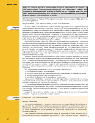 Redação 1ª fase


                       Redija uma carta a um deputado ou senador contrário à criação da Agência Nacional da Água (ANA). A
                       carta deverá argumentar a favor da criação do novo órgão que, como a ANP a ANATEL e a ANEEL, terá
                                                                                                      ,
                       a finalidade de definir e supervisionar as políticas de um setor vital para a sociedade. Nessa carta, você
                       deverá sugerir ao congressista pontos de um programa, a ser executado pela Agência Nacional da Água,
                       programa que deverá incluir novas formas de controle.

                      ANP: Agência Nacional do Petróleo; ANATEL: Agência Nacional das Telecomunicações; ANEEL: Agência Na-
                      cional de Energia Elétrica
                      Atenção: ao assinar a carta, use iniciais apenas, de forma a não se identificar.

        Comentários
                          No Tema C-2000, o candidato deveria escrever uma carta argumentativa a um congressista contrário à
     sobre o Tema C   criação da Agência Nacional da Água, procurando convencê-lo da importância de tal agência. Para isso, a
                      proposta temática fornecia uma coletânea de textos que abordavam a questão do gerenciamento da água sob
                      vários aspectos. Havia informações e fatos relacionados a algum tipo de controle da água, a partir dos quais o
                      candidato poderia argumentar para convencer o congressista da necessidade da ANA, além de poder extrair
                      dali pontos de uma possível proposta de programa para a ANA, já que parte da tarefa pedida era justamente
                      propor os pontos de um programa para a nova agência. Um bom leitor poderia encontrar ali argumentos para
                      redigir seu texto persuasivo, como o fizeram alguns candidatos.
                          Gostaríamos de esclarecer que o que se espera como resposta a esta tarefa específica não é simplesmente
                      uma carta, mas uma carta argumentativa dirigida a um interlocutor definido, que deverá ser convencido (ou
                      persuadido) de determinada questão. Para fazer isso, você deve identificar, em primeiro lugar, quem é o seu
                      interlocutor e, em segundo lugar, a questão que está sendo abordada, bem como os argumentos, opiniões ou
                      pontos de vista sobre essa questão que aparecem na coletânea. Em seguida, você deve selecionar, dentre os
                      argumentos, opiniões ou pontos de vista identificados, aqueles que melhor se prestam à análise que você
                      pretende fazer da questão, e trazer outros argumentos do seu conhecimento que sejam pertinentes à questão
                      discutida e integrá-los ao seu texto.
                          Além disso, escrever uma carta argumentativa não significa apenas argumentar defendendo um ponto de
                      vista, mas, sobretudo, é preciso direcionar a argumentação ao interlocutor definido pela prova. No Vestibular
                      2000, a carta argumentativa deveria ser endereçada a um congressista; você poderia se perguntar: mas que
                      congressista? a que partido político pertencia? qual sua posição ideológica com relação aos diversos proble-
                      mas do Brasil? por que ele era contrário à criação da ANA? quais as razões concretas para tal postura? E,
                      pensando em cada uma das possíveis respostas às perguntas acima, você deveria construir a imagem do “seu”
                      congressista.
                          Veja que a tarefa argumentativa seria outra se você tivesse que escrever para:
                          (1) um ambientalista, ligado a causas ecológicas;
                          (2) um amigo que precisasse ser convencido a assinar um abaixo-assinado em favor da nova agência;
                          (3) um gerente de uma indústria que estivesse poluindo rios;
                          (4) o presidente do Departamento de Água e Esgoto de sua cidade.
                          O que queremos enfatizar é que a construção de uma carta argumentativa é mais facilmente bem sucedida
                      quando você, além de relacionar bem os argumentos extraídos da coletânea e do seu conhecimento de mundo,
                      explora as características que conhece do seu interlocutor.
                          Foi uma estratégia inteligente a daqueles candidatos que, de antemão, definiram seu interlocutor – seja
                      tendo escolhido um que conhecessem, seja “criando” um deputado ou senador com determinadas caracterís-
                      ticas, desde que coerentes com a única informação dada na prova: a de que o congressista era contrário à
                      criação da ANA.
                          A seguir, há três exemplos de redações em que os candidatos, apesar de cumprirem a tarefa pedida,
                      exploraram a imagem de seu interlocutor em graus diferentes.

        Exemplo de    Ribeirão Preto, 28 de novembro de 1999.
           redação
                      Deputado Sílvio Golveia.
                          Leio sempre revistas e jornais e li sobre o seu posicionamento contrário a criação da Agência Nacional da
                      Água (A.N.A.). Sou estudante e sempre procuro saber sobre os problemas ambientais e seus reflexos na
                      natureza e nas sociedades futuras; fico profundamente decepcionado com atitudes como a do senhor, que
                      me parece não se preocupar com os problemas que poderiam ser evitados num futuro próximo com a
                      implantação da A.N.A.
                          A sua integridade é posta em questionamento quando se volta contra um projeto tão nobre. Não há
                      justificativas nem argumentos para esse seu posicionamento e a única alternativa que resta à população é
                                                                                                                                       v




22
 