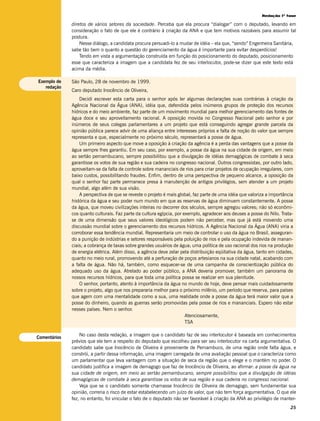 Redação 1ª fase

              diretos de vários setores da sociedade. Perceba que ela procura “dialogar” com o deputado, levando em
              consideração o fato de que ele é contrário à criação da ANA e que tem motivos razoáveis para assumir tal
              postura.
                  Nesse diálogo, a candidata procura persuadi-lo a mudar de idéia – ela que, “sendo” Engenheira Sanitária,
              sabe tão bem o quanto a questão do gerenciamento da água é importante para evitar desperdícios!
                  Tendo em vista a argumentação construída em função do posicionamento do deputado, posicionamento
              esse que caracteriza a imagem que a candidata fez de seu interlocutor, pode-se dizer que este texto está
              acima da média.

Exemplo de    São Paulo, 28 de novembro de 1999.
   redação
              Caro deputado Inocêncio de Oliveira,
                  Decidi escrever esta carta para o senhor após ler algumas declarações suas contrárias à criação da
              Agência Nacional da Água (ANA), idéia que, defendida pelos inúmeros grupos de proteção dos recursos
              hídricos e do meio ambiente, faz parte de um movimento mundial para melhor gerenciamento das fontes de
              água doce e seu aproveitamento racional. A oposição movida no Congresso Nacional pelo senhor e por
              inúmeros de seus colegas parlamentares a um projeto que está conseguindo agregar grande parcela da
              opinião pública parece advir de uma aliança entre interesses próprios e falta de noção do valor que sempre
              representa e que, especialmente no próximo século, representará a posse de água.
                  Um primeiro aspecto que move a oposição à criação da agência é a perda das vantagens que a posse da
              água sempre lhes garantiu. Em seu caso, por exemplo, a posse da água na sua cidade de origem, em meio
              ao sertão pernambucano, sempre possibilitou que a divulgação de idéias demagógicas de combate à seca
              garantisse os votos de sua região e sua cadeira no congresso nacional. Outros congressistas, por outro lado,
              aproveitam-se da falta de controle sobre mananciais de rios para criar projetos de ocupação irregulares, com
              baixo custos, possibilitando fraudes. Enfim, dentro de uma perspectiva de pequeno alcance, a oposição da
              qual o senhor faz parte permanece presa à manutenção de antigos privilégios, sem atender a um projeto
              mundial, algo além de sua visão.
                  A perspectiva de que se reveste o projeto é mais global, faz parte de uma idéia que valoriza a importância
              histórica da água e seu poder num mundo em que as reservas de água diminuem constantemente. A posse
              da água, que moveu civilizações inteiras no decorrer dos séculos, sempre agregou valores; não só econômi-
              cos quanto culturais. Faz parte da cultura egípcia, por exemplo, agradecer aos deuses a posse do Nilo. Trata-
              se de uma dimensão que seus valores ideológicos podem não perceber, mas que já está movendo uma
              discussão mundial sobre o gerenciamento dos recursos hídricos. A Agência Nacional da Água (ANA) viria a
              corroborar essa tendência mundial. Representaria um meio de controlar o uso da água no Brasil, asseguran-
              do a punição de indústrias e setores responsáveis pela poluição de rios e pela ocupação indevida de manan-
              ciais; a cobrança de taxas sobre grandes usuários de água; uma política de uso racional dos rios na produção
              de energia elétrica. Além disso, a agência deve zelar pela distribuição eqüitativa da água, tanto em cidades,
              quanto no meio rural, promovendo até a perfuração de poços artesianos na sua cidade natal, acabando com
              a falta de água. Não há, também, como esquecer-se de uma campanha de conscientização pública do
              adequado uso da água. Atrelado ao poder público, a ANA deveria promover, também um panorama de
              nossos recursos hídricos, para que toda uma política possa se realizar em sua plenitude.
                  O senhor, portanto, atento à importância da água no mundo de hoje, deve pensar mais cuidadosamente
              sobre o projeto, algo que nos prepararia melhor para o próximo milênio, um período que reserva, para países
              que agem com uma mentalidade como a sua, uma realidade onde a posse da água terá maior valor que a
              posse do dinheiro, quando as guerras serão promovidas pela posse de rios e mananciais. Espero não estar
              nesses países. Nem o senhor.
                                                                       Atenciosamente,
                                                                       TSA

                  No caso desta redação, a imagem que o candidato faz de seu interlocutor é baseada em conhecimentos
Comentários
              prévios que ele tem a respeito do deputado que escolheu para ser seu interlocutor na carta argumentativa. O
              candidato sabe que Inocêncio de Oliveira é proveniente de Pernambuco, de uma região onde falta água, e
              constrói, a partir dessa informação, uma imagem carregada de uma avaliação pessoal que o caracteriza como
              um parlamentar que leva vantagem com a situação de seca da região que o elege e o mantém no poder. O
              candidato justifica a imagem de demagogo que faz de Inocêncio de Oliveira, ao afirmar: a posse da água na
              sua cidade de origem, em meio ao sertão pernambucano, sempre possibilitou que a divulgação de idéias
              demagógicas de combate à seca garantisse os votos de sua região e sua cadeira no congresso nacional.
                  Veja que se o candidato somente chamasse Inocêncio de Oliveira de demagogo, sem fundamentar sua
              opinião, correria o risco de estar estabelecendo um juízo de valor, que não tem força argumentativa. O que ele
              fez, no entanto, foi vincular o fato de o deputado não ser favorável à criação da ANA ao privilégio de manter-
                                                                                                                          25
 