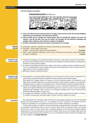 Questões 1ª fase

QUESTÃO 2
                   Leia com atenção a tira abaixo:




                                                                                           (O Estado de S. Paulo, 08/09/99)


                   a) Calvin não entende por que precisa estudar os morcegos. Esses animais, porém, têm funções biológicas
                      importantes nos ecossistemas. Cite duas dessas funções.
                   b) Calvin acredita que os morcegos são insetos porque, além de considerá-los nojentos, eles voam. No
                      entanto, o que ele não sabe é que asas de insetos e de morcegos não são estruturas homólogas mas
                      análogas. Qual a diferença entre estruturas análogas e homólogas?
                   c) Dê duas características exclusivas da classe a que pertencem os morcegos.

       Resposta    a) polinização, insetivoria, dispersão de sementes, transmissão de várias doenças.          (2 pontos)
       esperada    b) Homólogo – mesma origem embrionária.
                      Análogo – mesma função; origem embrionária diferente.                                    (2 pontos)
                   c) pêlos; mamas; glândulas sudoríparas; ouvido interno; mandíbula com dois ossos; dentes diferenciados
                      ao longo da mandíbula.                                                                    (1 ponto)


 Exemplo de nota   a) Transportam energia para os ecossistemas afóticos (cavernas), ou seja, levam sementes em seus estôma-
  acima da média      gos que ao serem defecadas servem como alimento para espécies ali residentes. Ajudam na dispersão de
                      sementes de certas espécies vegetais.
                   b) As estruturas homólogas possuem mesma origem embrionária e, portanto, possuem semelhança anatô-
                      mica. As análogas não tem mesma origem embrionária mas desempenham a mesma função. Os homó-
                      logos podem ou não ter analogia funcional.
                   c) glândulas mamárias e presença de pêlos.


 Exemplo de nota   a) Principalmente os morcegos frutíferos (aqueles que se alimentam de frutos) são bons “cultivadores” de
 abaixo da média      novas árvores, quando alimentam-se espalham diversas sementes sobre diversos lugares.
                      Pela maioria dos morcegos viverem em cavernas, e como as cavernas possuem um ecossistema muito
                      frágil, devido a diversos fatores como a luz solar, temperatura, pode não parecer verdade, mas as fezes dos
                      morcegos possuem um papel muito importante para o cultivo de bactérias necessária naquele ambiente.
                   b) Estruturas homólogas possuem características iguais, ou seja, no processo de evolução de um ser, eles
                      passam a ter espécies diferentes mas características iguais como a asa de um pato e a asa de uma águia
                      (características homólogas). Porém as asas de um morcego é análoga quanto a de um inseto pois são
                      totalmente diferentes apesar de serem asas.
                   c) Os morcegos são artrópodos, mamíferos cobertos por pêlos, alguns se alimentam de sangue, carnívoros
                      ou frutiferos, são seres que não podem afetar o homem e não são maléficos ao homem.


                       Pelo desempenho dos candidatos, pode-se afirmar que esta questão apresentou um nível de dificuldade
    Comentários
                   elevado, pois 57,6% obtiveram nota 0 ou 1, ou a deixaram em branco, enquanto 7,5% obtiveram nota 4 ou
                   5. Apesar da dificuldade, foi uma questão que discriminou de maneira adequada os candidatos.
                       O item c desta questão, considerado o de menor dificuldade, foi geralmente bem respondido, muitas vezes
                   com respostas surpreendentes para um aluno do ensino médio (como por exemplo: orelha). Isto ocorreu
                   também com o item a no qual muitas vezes o candidato respondia com conhecimento ecológico bastante
                   especializado (ver item a do exemplo de nota acima da média). Notou-se que os candidatos estão adquirindo
                   conhecimento além da sala de aula. No item b, um erro muito freqüente foi definir estruturas homólogas como
                   de “mesma origem com funções diferentes”.


                                                                                                                                     31
 