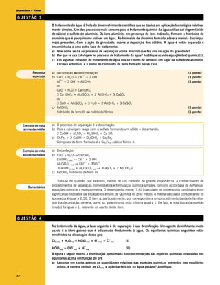 Questões 1ª fase

QUESTÃO 3
                       O tratamento da água é fruto do desenvolvimento científico que se traduz em aplicação tecnológica relativa-
                       mente simples. Um dos processos mais comuns para o tratamento químico da água utiliza cal virgem (óxido
                       de cálcio) e sulfato de alumínio. Os íons alumínio, em presença de íons hidroxila, formam o hidróxido de
                       alumínio que é pouquíssimo solúvel em água. Ao hidróxido de alumínio formado adere a maioria das impu-
                       rezas presentes. Com a ação da gravidade, ocorre a deposição dos sólidos. A água é então separada e
                       encaminhada a uma outra fase de tratamento.
                       a) Que nome se dá ao processo de separação acima descrito que faz uso da ação da gravidade?
                       b) Por que se usa cal virgem no processo de tratamento da água? Justifique usando equação(ões) química(s).
                       c) Em algumas estações de tratamento de água usa-se cloreto de ferro(III) em lugar de sulfato de alumínio.
                           Escreva a fórmula e o nome do composto de ferro formado nesse caso.

           Resposta    a) decantação ou sedimentação                                                                     (1 ponto)
           esperada                         2+
                       b) CaO + H2O = Ca + 2 OH
                                                        –
                                                                                                                         (1 ponto)
                            3+         –
                          Al + 3 OH = Al(OH)3                                                                            (1 ponto)
                          ou
                          CaO + H2O = Ca (OH)2
                          3 Ca (OH)2 + Al2(SO4)3 = 2 Al(OH)3 + 3 CaSO4
                          ou
                          3 CaO + Al2(SO4)3 + 3 H2O = 2 Al(OH)3 + 3 CaSO4
                       c) Fe(OH)3                                                                                        (1 ponto)
                          hidróxido de ferro III ou hidróxido férrico                                                    (1 ponto)



     Exemplo de nota   a) O processo de separação é a decantação.
     acima da média    b) Pois a cal virgem reage com o sulfato formando um sólido e decantando:
                          2 CaOH + Al2SO3 = Al2(OH)2 + Ca SO3
                       c) Cl2Fe3 + 2 CaOH = Cl2(OH)2 + Ca2Fe3
                          Composto de ferro formado é o Ca2Fe3 : cálcio férrico II.

     Exemplo de nota   a) Decantação
     abaixo da média   b) CaO + H2O → Ca(OH)2
                          Ca(OH)2 (aq) → Ca + 2 OH
                                            2+           -


                          Al2(SO4)3 (aq) → 2Al + 3SO4
                                              3+           2-


                          3Ca(OH)2 (aq) + Al2(SO4)3 (aq) → 3CaSO4 + 2 Al(OH)3 ↓
                       c) Fe(OH)3 hidróxido de ferro III

                           Trata-se de questão que examina, dentro de um contexto de grande importância, o conhecimento de
        Comentários
                       procedimentos de separação, nomenclatura e formulação química simples, conceito ácido-base de Arrhenius,
                       equações químicas e estequiometria. O desempenho médio (1,62) calculado no universo dos candidatos é um
                       significativo indicador da situação do ensino de Química no grau médio. A média calculada considerando os
                       aprovados é igual a 2,52. O item a, particularmente, por corresponder a um procedimento bastante familiar,
                       que é a decantação, deveria, por si só, garantir uma nota mínima igual a 1. De fato, a nota típica da questão
                       (moda) foi igual a 1, referente ao acerto deste item.


QUESTÃO 4
                       No tratamento da água, a fase seguinte à de separação é sua desinfecção. Um agente desinfetante muito
                       usado é o cloro gasoso que é adicionado diretamente à água. Os equilíbrios químicos seguintes estão
                       envolvidos na dissolução desse gás:
                                                            +               –
                       Cl2 (aq) + H2O(aq) = HClO (aq) + H       (aq)   + Cl (aq)   (I)
                                      –        +
                       HClO(aq) = ClO (aq) + H  (aq)                               (II)
                       A figura a seguir mostra a distribuição aproximada das concentrações das espécies químicas envolvidas nos
                       equilíbrios acima em função do pH.
                       a) Levando em conta apenas as quantidades relativas das espécies químicas presentes nos equilíbrios
                           acima, é correto atribuir ao Cl2(aq) a ação bactericida na água potável? Justifique.

32
 