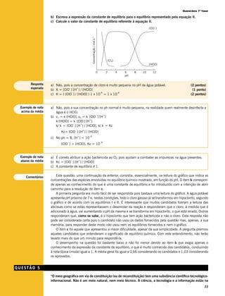 Questões 1ª fase

                   b) Escreva a expressão da constante de equilíbrio para o equilíbrio representado pela equação II.
                   c) Calcule o valor da constante de equilíbrio referente à equação II.
                                                                                                                      –
                                                                                                                  [ClO ]




                                                    –1
                                                    Concentração / mol L
                                                                                        [Cl2]
                                                                                                                  [HClO]

                                                                           0        2           4   6    8   10     12
                                                                                                    pH


       Resposta    a) Não, pois a concentração de cloro é muito pequena no pH da água potável.                                  (2 pontos)
       esperada                –    +
                   b) K = [ClO ] [H ] / [HClO]                                                                                   (1 ponto)
                                 –                  –8         –8
                   c) K = ( [ClO ] / [HClO] ) 1 x 10 = 1 x 10                                                                   (2 pontos)


 Exemplo de nota   a) Não, pois a sua concentração no ph normal é muito pequena, na realidade quem realmente desinfecta a
  acima da média      água é o HClO.
                                            ’    –     +
                   b) v1 = k [HClO], v2 = k [ClO ] [H ]
                                    ’    -    +
                      k [HClO] = k [ClO ] [H ]
                          ’       –    +               ’
                      k/ k = [ClO ] [H ] / [HClO], k/ k = Kc
                                   –       +
                          Kc= [ClO ] [H ] / [HClO]
                                       +       –8
                   c) No ph = 8, [H ] = 10
                              –                                                –8
                          [ClO ] = [HClO], Kc = 10


 Exemplo de nota   a) É correto atribuir a ação bactericida ao Cl2 pois ajudam a combater as impurezas na água presentes.
 abaixo da média                 –    +
                   b) Kc = [ClO ] [H ] / [HClO]
                   c) A constante de equilíbrio é 1.


    Comentários        Esta questão, uma continuação da anterior, consistia, essencialmente, na leitura do gráfico que indica as
                   concentrações das espécies envolvidas no equilíbrio químico mostrado, em função do pH. O item b correspon-
                   de apenas ao conhecimento do que é uma constante de equilíbrio e foi introduzido com a intenção de abrir
                   caminho para a resolução do item c.
                       A primeira pergunta era muito fácil de ser respondida pois bastava uma leitura do gráfico. A água potável
                   apresenta pH próximo de 7 e, nestas condições, todo o cloro gasoso já se transformou em hipoclorito, segundo
                   o gráfico e de acordo com os equilíbrios I e II. É interessante que muitos candidatos fizeram a leitura das
                   abcissas como se estas representassem o desenrolar da reação e responderam que o cloro, à medida que é
                   adicionado à água, vai aumentando o pH da mesma e se transforma em hipoclorito, o que está errado. Outros
                   responderam que, como se sabe, é o hipoclorito que tem ação bactericida e não o cloro. Esta resposta não
                   pode ser considerada certa pois o candidato não usou os dados fornecidos pela questão mas, apenas, a sua
                   memória; para responder deste modo não usou nem os equilíbrios fornecidos e nem o gráfico.
                       O item c foi aquele que apresentou a maior dificuldade, apesar da sua simplicidade. A pergunta premiou
                   aqueles candidatos que entenderam o significado de equilíbrio químico. Com este entendimento, não terão
                   levado mais do que um minuto para respondê-la.
                       O desempenho na questão foi bastante baixo e não foi menor devido ao item b que exigia apenas o
                   conhecimento da expressão da constante de equilíbrio, o que é muito conhecido dos candidatos, conduzindo
                   à nota típica (moda) igual a 1. A média geral foi igual a 0,66 considerando os candidatos e 1,03 considerando
                   os aprovados.


QUESTÃO 5
                   “O meio geográfico em via de constituição (ou de reconstituição) tem uma substância científico-tecnológico-
                   informacional. Não é um meio natural, nem meio técnico. A ciência, a tecnologia e a informação estão na
                                                                                                                                        33
 