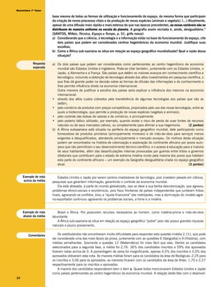Questões 1ª fase

                       base mesma de todas as formas de utilização e funcionamento do espaço, da mesma forma que participam
                       da criação de novos processos vitais e da produção de novas espécies (animais e vegetais). (...) Atualmente,
                       apesar de uma difusão mais rápida e mais extensa do que nas épocas precedentes, as novas variáveis não se
                       distribuem de maneira uniforme na escala do planeta. A geografia assim recriada é, ainda, desigualitária.”
                       (SANTOS, Milton, Técnica, Espaço e Tempo, p. 51, grifo nosso)
                       a) Considerando que a ciência, a tecnologia e a informação estão na base do funcionamento do espaço, cite
                           dois países que podem ser considerados centros hegemônicos da economia mundial. Justifique suas
                           escolhas.
                       b) Como a África sub-saariana se situa em relação ao espaço geográfico mundializado? Qual a razão dessa
                           situação?

           Resposta    a) Os dois países que podem ser considerados como pertencentes ao centro hegemônico da economia
           esperada       mundial são Estados Unidos e Inglaterra. Pode-se citar também, juntamente com os Estados Unidos, o
                          Japão, a Alemanha e a França. São países que detêm os maiores avanços em conhecimento científico e
                          tecnológico, incluindo a obtenção de tecnologia através dos altos investimentos em pesquisa científica, o
                          que lhes dá grande poder na decisão sobre as formas de difusão das informações e do conhecimento e
                          lhes permite influência direta na economia internacional.
                          Outra maneira de justificar a escolha dos países seria explicar a influência dos mesmos na economia
                          internacional:
                       • através dos altos custos cobrados pela transferência de algumas tecnologias aos países que não as
                          detêm;
                       • pelo comércio de produtos com preços competitivos, propiciados pelo uso das novas tecnologias, entre as
                          quais a biotecnologia, que permite a produção de novas espécies (vegetais e animais);
                       • pelo controle das bolsas de valores e de comércio; e principalmente
                       • pelo poderio bélico utilizado, por exemplo, quando existe o risco de perda de suas fontes de recursos
                          naturais ou de seus mercados cativos, ou simplesmente para afirmar a sua hegemonia.          (2 pontos)
                       b) A África subsaariana está situada na periferia do espaço geográfico mundial, dele participando como
                          fornecedora de produtos primários (principalmente minerais) e de mão-de-obra para serviços menos
                          exigentes e desqualificados, atendendo principalmente o mercado europeu. Os motivos desta situação
                          podem ser encontrados na história de colonização e exploração do continente africano por povos euro-
                          peus que não permitiram o seu desenvolvimento técnico-científico, e o acesso à educação para a maioria
                          de seus habitantes, além das desarticulações internas provocadas por guerras entre tribos e governos
                          ditatoriais que contribuem para o estado de extrema miséria vivido pela maioria dos povos que habitam
                          esta parte do continente africano – um exemplo da Geografia desigualitária criada no espaço geográfico
                          atual.                                                                                       (3 pontos)


     Exemplo de nota       Estados Unidos e Japão por serem centros irradiadores de tecnologia, pois investem pesado em ciência,
     acima da média    pesquisas que garantem informação, garantindo o controle da economia mundial.
                           Ela está atrasada, à parte do mundo globalizado, isso se deve a sua tardia descolonização, que agravou
                       problemas étnico-sociais e econômicos, pois fixou fronteiras de países independentes que juntaram tribos
                       rivais, agravando os conflitos, tirou a “ajuda financeira” das metrópoles, mas a dominação do modelo agrá-
                       rio-exportador continuou agravando os problemas sociais, a fome e a miséria.


     Exemplo de nota      Brasil e África. Por possuirem recursos necessários ao homem, como matéria-prima e mão-de-obra
     abaixo da média   abundante.
                          A África sub-saariana se situa em relação ao espaço geográfico “pobre” pois não possui grandes riquezas
                       naturais e pouco povoamento.


        Comentários        Os vestibulandos não encontraram muita dificuldade para responder esta questão (média 2,11), que pode
                       ser considerada uma das mais fáceis da prova, juntamente com as questões 6 (Geografia) e 9 (História), com
                       médias semelhantes. Sosmente a questão 12 (Matemática) foi mais fácil que elas. Dentre os candidatos
                       selecionados para a segunda fase, a média foi 2,76. 36% dos candidatos inscritos e 59% dos aprovados
                       tiveram notas acima de 3. A porcentagem de zeros foi insignificante, apenas 4,5% dos inscritos e 3,0% dos
                       aprovados obtiveram esta nota. As maiores médias foram para os candidatos da área de Biológicas: 2,25 para
                       os inscritos e 3,06 para os aprovados; as menores ficaram com os candidatos da área de Artes: 1,70 e 2,27
                       respectivamente para os inscritos e aprovados.
                           A maioria dos candidatos responderam bem o item a. Quase todos mencionaram Estados Unidos e Japão
                       como países pertencentes ao centro hegemônico da economia mundial. A relação deste fato com o desenvol-
34
 