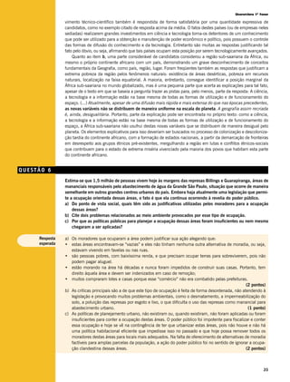 Questões 1ª fase

                vimento técnico-científico também é respondida de forma satisfatória por uma quantidade expressiva de
                candidatos, como no exemplo citado de resposta acima da média. O fatos destes países (ou de empresas neles
                sediadas) realizarem grandes investimentos em ciência e tecnologia torna-os detentores de um conhecimento
                que pode ser utilizado para a obtenção e manutenção de poder econômico e político, pois possuem o controle
                das formas de difusão do conhecimento e da tecnologia. Entretanto são muitas as respostas justificando tal
                fato pelo óbvio, ou seja, afirmando que tais países ocupam esta posição por serem tecnologicamente avançados.
                    Quanto ao item b, uma parte considerável de candidatos considerou a região sub-saariana da África, ou
                mesmo o próprio continente africano com um país, demonstrando um grave desconhecimento de conceitos
                fundamentais da Geografia, como país, região, lugar. Foram freqüentes também as respostas que justificam a
                extrema pobreza da região pelos fenômenos naturais: existência de áreas desérticas, pobreza em recursos
                naturais, localização na faixa equatorial. A maioria, entretanto, consegue identificar a posição marginal da
                África sub-saariana no mundo globalizado, mas é uma pequena parte que acerta as explicações para tal fato,
                apesar de o texto em que se baseia a pergunta trazer as pistas para, pelo menos, parte da resposta: A ciência,
                a tecnologia e a informação estão na base mesma de todas as formas de utilização e de funcionamento do
                espaço. (...) Atualmente, apesar de uma difusão mais rápida e mais extensa do que nas épocas precedentes,
                as novas variáveis não se distribuem de maneira uniforme na escala do planeta. A geografia assim recriada
                é, ainda, desigualitária. Portanto, parte da explicação pode ser encontrada no próprio texto: como a ciência,
                a tecnologia e a informação estão na base mesma de todas as formas de utilização e de funcionamento do
                espaço, a África sub-saariana não usufrui destas novas variáveis que se distribuem de maneira desigual pelo
                planeta. Os elementos explicativos para isso deveriam ser buscados no processo de colonização e descoloniza-
                ção tardia do continente africano, com a formação de estados nacionais, a partir da demarcação de fronteiras
                em desrespeito aos grupos étnicos pré-existentes, mergulhando a região em lutas e conflitos étnicos-sociais
                que contribuem para o estado de extrema miséria vivenciado pela maioria dos povos que habitam esta parte
                do continente africano.


QUESTÃO 6
                Estima-se que 1,5 milhão de pessoas vivem hoje às margens das represas Billings e Guarapiranga, áreas de
                mananciais responsáveis pelo abastecimento de água da Grande São Paulo, situação que ocorre de maneira
                semelhante em outros grandes centros urbanos do país. Embora haja atualmente uma legislação que permi-
                te a ocupação orientada dessas áreas, o fato é que ela continua ocorrendo à revelia do poder público.
                a) Do ponto de vista social, quais têm sido as justificativas utilizadas pelos moradores para a ocupação
                    dessas áreas?
                b) Cite dois problemas relacionados ao meio ambiente provocados por esse tipo de ocupação.
                c) Por que as políticas públicas para planejar a ocupação dessas áreas foram insuficientes ou nem mesmo
                    chegaram a ser aplicadas?

     Resposta   a) Os moradores que ocuparam a área podem justificar sua ação alegando que:
     esperada   • estas áreas encontravam-se “vazias” e eles não tinham nenhuma outra alternativa de moradia, ou seja,
                   estavam vivendo em favelas ou nas ruas.
                • são pessoas pobres, com baixíssima renda, e que precisam ocupar terras para sobreviverem, pois não
                   podem pagar aluguel.
                • estão morando na área há décadas e nunca foram impedidos de construir suas casas. Portanto, tem
                   direito àquela área e devem ser indenizados em caso de remoção;
                • muitos compraram lotes e casas porque esse “comércio” não era combatido pelas prefeituras.
                                                                                                                 (2 pontos)
                b) As críticas principais são a de que este tipo de ocupação é feita de forma desordenada, não atendendo à
                   legislação e provocando muitos problemas ambientais, como o desmatamento, a impermeabilização do
                   solo, a poluição das represas por esgoto e lixo, o que dificulta o uso das represas como manancial para
                   abastecimento urbano.                                                                          (1 ponto)
                c) As políticas de planejamento urbano, não existiram ou, quando existiram, não foram aplicadas ou foram
                   insuficientes para conter a ocupação destas áreas. O poder público foi impotente para fiscalizar e conter
                   essa ocupação e hoje se vê na contingência de ter que urbanizar estas áreas, pois não houve e não há
                   uma política habitacional eficiente que impedisse isso no passado e que hoje possa remover todos os
                   moradores destas áreas para locais mais adequados. Na falta de oferecimento de alternativas de moradia
                   factíveis para amplas parcelas da população, a ação do poder público foi no sentido de ignorar a ocupa-
                   ção clandestina dessas áreas.                                                                 (2 pontos)



                                                                                                                           35
 