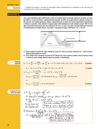 Questões 1ª fase

        Comentários       Questão que explora o conceito de velocidade média, fundamental em cinemática, e que não deve ser
                       confundido com a média das velocidades.


QUESTÃO 8
                       Uma usina hidrelétrica gera eletricidade a partir da transformação de energia potencial mecânica em ener-
                       gia elétrica. A usina de Itaipu, responsável pela geração de 25% da energia elétrica utilizada no Brasil, é
                       formada por 18 unidades geradoras. Nelas, a água desce por um duto sob a ação da gravidade, fazendo girar
                                                                                                                           3
                       a turbina e o gerador, como indicado na figura abaixo. Pela tubulação de cada unidade passam 700 m /s de
                       água. O processo de geração tem uma eficiência de 77%, ou seja, nem toda a energia potencial mecânica
                                                                                                       3             2
                       é transformada em energia elétrica. Considere a densidade da água 1000 kg/m e g = 10 m/s .

                                                                                                            v
                                                              Água
                                                                                                             H
                                                                                         Turbina/Gerador
                                                                                     v                      v

                                                                     Barragem




                       a) Qual a potência gerada em cada unidade da usina se a altura da coluna d’água for H = 130 m? Qual a
                          potência total gerada na usina?
                                                                       9
                       b) Uma cidade como Campinas consome 6x10 Wh por dia. Para quantas cidades como Campinas, Itaipu
                          é capaz de suprir energia elétrica? Ignore as perdas na distribuição

           Resposta               ∆E    ∆mgh      ∆V
                       a) P = η      =η      = ηρ
                                                                                                 8
           esperada                                  gh = 0,77 x 1000 x 700 x 10 x 130 = 7,0 x 10 W                   (2 pontos)
                                  ∆t     ∆t       ∆t

                          Ptot = 18 x 7,0 x 10 W = 1,26 x 10 W ≅ 1,3 x 10 W
                                                      8                 10      10
                                                                                                                       (1 ponto)
                                             9          1
                                       6 x 10 Wh              9                8
                       b) PCampinas =               = 4 x 10 W = 2,5 x 10 W
                                           24h                                          10
                                               10                             1,26 x 10
                                      1,3 x 10
                          NCampinas =          8
                                                  ≅ 52 Campinas ou NCampinas = 2,5 x 10 8 ≅ 50 Campinas
                                      2,5 x 10
                          ou
                                                   11
                                        3,1 x 10
                          NCampinas =             9
                                                          ≅ 52 ou 50 Campinas                                         (2 pontos)
                                         6 x 10


     Exemplo de nota
     acima da média




38
 