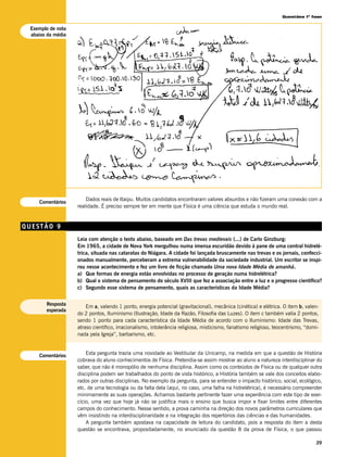 Questões 1ª fase


 Exemplo de nota
 abaixo da média




                       Dados reais de Itaipu. Muitos candidatos encontraram valores absurdos e não fizeram uma conexão com a
    Comentários
                   realidade. É preciso sempre ter em mente que Física é uma ciência que estuda o mundo real.


QUESTÃO 9
                   Leia com atenção o texto abaixo, baseado em Das trevas medievais (...) de Carlo Ginzburg:
                   Em 1965, a cidade de Nova York mergulhou numa imensa escuridão devido à pane de uma central hidrelé-
                   trica, situada nas cataratas do Niágara. A cidade foi lançada bruscamente nas trevas e os jornais, confecci-
                   onados manualmente, perceberam a extrema vulnerabilidade da sociedade industrial. Um escritor se inspi-
                   rou nesse acontecimento e fez um livro de ficção chamado Uma nova Idade Média de amanhã.
                   a) Que formas de energia estão envolvidas no processo de geração numa hidrelétrica?
                   b) Qual o sistema de pensamento do século XVIII que fez a associação entre a luz e o progresso científico?
                   c) Segundo esse sistema de pensamento, quais as características da Idade Média?


       Resposta        Em a, valendo 1 ponto, energia potencial (gravitacional), mecânica (cinética) e elétrica. O item b, valen-
       esperada
                   do 2 pontos, Iluminismo (Ilustração, Idade da Razão, Filosofia das Luzes). O item c também valia 2 pontos,
                   sendo 1 ponto para cada característica da Idade Média de acordo com o Iluminismo: Idade das Trevas,
                   atraso científico, irracionalismo, intolerância religiosa, misticismo, fanatismo religioso, teocentrismo, “domi-
                   nada pela Igreja”, barbarismo, etc.



    Comentários        Esta pergunta trazia uma novidade ao Vestibular da Unicamp, na medida em que a questão de História
                   cobrava do aluno conhecimentos de Física. Pretendia-se assim mostrar ao aluno a natureza interdisciplinar do
                   saber, que não é monopólio de nenhuma disciplina. Assim como os conteúdos de Física ou de qualquer outra
                   disciplina podem ser trabalhados do ponto de vista histórico, a História também se vale dos conceitos elabo-
                   rados por outras disciplinas. No exemplo da pergunta, para se entender o impacto histórico, social, ecológico,
                   etc. de uma tecnologia ou da falta dela (aqui, no caso, uma falha na hidrelétrica), é necessário compreender
                   minimamente as suas operações. Achamos bastante pertinente fazer uma experiência com este tipo de exer-
                   cício, uma vez que hoje já não se justifica mais o ensino que busca impor e fixar limites entre diferentes
                   campos do conhecimento. Nesse sentido, a prova caminha na direção dos novos parâmetros curriculares que
                   vêm insistindo na interdisciplinaridade e na integração dos repertórios das ciências e das humanidades.
                       A pergunta também apostava na capacidade de leitura do candidato, pois a resposta do item a desta
                   questão se encontrava, propositadamente, no enunciado da questão 8 da prova de Física, o que passou

                                                                                                                                 39
 