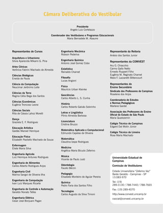 Câmara Deliberativa do Vestibular

                                                       Presidente
                                                  Angelo Luiz Cortelazzo

                                  Coordenador dos Vestibulares e Programas Educacionais
                                               Maria Bernadete M. Abaurre




Representantes de Cursos                  Engenharia Mecânica                      Representante da Reitoria
                                          Robson Pederiva                          Anésio dos Santos Junior
Arquitetura e Urbanismo
Silvia Aparecida Mikami G. Pina           Engenharia Química
                                                                                   Representantes da COMVEST
                                          Antonio José Gomez Cobo
Artes Cênicas                                                                      Ary O. Chiacchio
Verônica Fabrini Machado de Almeida       Estatística                              Carmo Gallo Netto
                                          Reinaldo Charnet                         Ernesto Ruppert Filho
Ciências Biológicas                                                                Eugênia M. Reginato Charnet
Eneida de Paula                           Filosofia                                Mara F. Lazzaretti Bittencourt
                                          Lucas Angioni
Ciência da Computação                                                              Representantes do
Neucimar Jerônimo Leite                   Física                                   Ensino Secundário
                                          Maurício Urban Kleinke
                                                                                   Sindicato dos Professores de Campinas
Ciências da Terra                                                                  Roselene dos Anjos
Regina Célia Bega dos Santos              Geociências
                                          Carlos Alberto L. S. Cunha
                                                                                   Coordenadoria de Estudos
Ciências Econômicas
                                          História                                 e Normas Pedagógicas
Eugênia Troncoso Leone
                                          Carlos Roberto Galvão Sobrinho           Marlene Gardel
Ciências Sociais                                                                   Associação dos Professores do Ensino
Rita de Cássia Lahoz Morelli              Letras e Lingüística
                                          Plínio Almeida Barbosa                   Oficial do Estado de São Paulo
                                                                                   Maria Quarezemin
Dança
Graziela E. F. Rodrigues                  Licenciatura
                                          Cristina Bruzzo                          Colégio Técnico de Campinas
                                                                                   Edgard Dal Molin Júnior
Educação Artística
Gastão Manoel Henrique                    Matemática Aplicada e Computacional
                                          Edmundo Capelas de Oliveira              Colégio Técnico de Limeira
                                                                                   Rosa Maria Machado
Educação Física
Elizabeth Paoliello Machado de Souza      Matemática
                                          Claudina Izepe Rodrigues
Enfermagem
Eliete Maria Silva                        Medicina
                                          Angélica Maria Bicudo Zeferino
Engenharia Agrícola
Luiz Henrique Antunes Rodrigues           Música
                                                                                     Universidade Estadual de
                                          Vicente de Paulo Justi
                                                                                     Campinas
Engenharia de Alimentos
Carlos Alberto Rodrigues Anjos            Odontologia                                Comissão de Vestibulares
                                          Fausto Bérzin
Engenharia Civil                                                                     Cidade Universitária “Zeferino Vaz”
Marina Sangoi de Oliveira Ilha            Pedagogia                                  Barão Geraldo - Campinas - SP
                                          Elisabete Monteiro de Aguiar Pereira       13.083-970
Engenharia de Computação
                                          Química                                    Tel: (19)
Ivan Luiz Marques Ricarte
                                          Pedro Faria dos Santos Filho               289-3130 / 788-7440 / 788-7665
Engenharia de Controle e Automação                                                   Fax: (19) 289-4070
Geraldo Nonato Telles                     Tecnologias
                                          Carlos Augusto da Silva Timoni             http://www.convest.unicamp.br
Engenharia Elétrica                                                                  csocial@convest.unicamp.br
Cesar José Bonjuani Pagan
 