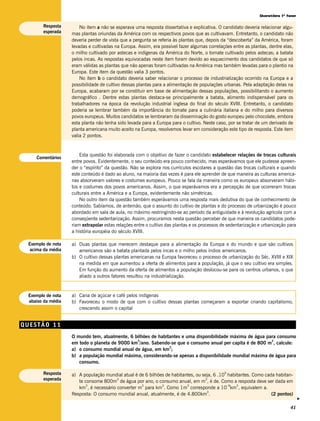 Questões 1ª fase

       Resposta        No item a não se esperava uma resposta dissertativa e explicativa. O candidato deveria relacionar algu-
       esperada    mas plantas oriundas da América com os respectivos povos que as cultivavam. Entretanto, o candidato não
                   deveria perder de vista que a pergunta se referia às plantas que, depois da “descoberta” da América, foram
                   levadas e cultivadas na Europa. Assim, era possível fazer algumas correlações entre as plantas, dentre elas,
                   o milho cultivado por astecas e indígenas da América do Norte, o tomate cultivado pelos astecas; a batata
                   pelos incas. As respostas equivocadas neste item foram devido ao esquecimento dos candidatos de que só
                   eram válidas as plantas que não apenas foram cultivadas na América mas também levadas para o plantio na
                   Europa. Este item da questão valia 3 pontos.
                       No item b o candidato deveria saber relacionar o processo de industrialização ocorrido na Europa e a
                   possibilidade de cultivo dessas plantas para a alimentação de populações urbanas. Pela adaptação delas na
                   Europa, acabaram por se constituir em base de alimentação dessas populações, possibilitando o aumento
                   demográfico . Dentre estas plantas destaca-se principalmente a batata, alimento indispensável para os
                   trabalhadores na época da revolução industrial inglesa do final do século XVIII. Entretanto, o candidato
                   poderia se lembrar também da importância do tomate para a culinária italiana e do milho para diversos
                   povos europeus. Muitos candidatos se lembraram da disseminação do gosto europeu pelo chocolate, embora
                   esta planta não tenha sido levada para a Europa para o cultivo. Neste caso, por se tratar de um derivado de
                   planta americana muito aceito na Europa, resolvemos levar em consideração este tipo de resposta. Este item
                   valia 2 pontos.


                       Esta questão foi elaborada com o objetivo de fazer o candidato estabelecer relações de trocas culturais
    Comentários
                   entre povos. Evidentemente, o seu conteúdo era pouco conhecido, mas esperávamos que ele pudesse apreen-
                   der o “espírito” da questão. Não se explora nos currículos escolares a questão das trocas culturais e quando
                   este conteúdo é dado ao aluno, na maioria das vezes é para ele aprender de que maneira as culturas america-
                   nas absorveram valores e costumes europeus. Pouco se fala da maneira como os europeus absorveram hábi-
                   tos e costumes dos povos americanos. Assim, o que esperávamos era a percepção de que ocorreram trocas
                   culturais entre a América e a Europa, evidentemente não simétricas.
                       No outro item da questão também esperávamos uma resposta mais dedutiva do que de conhecimento de
                   conteúdo. Sabíamos, de antemão, que o assunto do cultivo de plantas e do processo de urbanização é pouco
                   abordado em sala de aula, no máximo restringindo-se ao período da antiguidade e à revolução agrícola com a
                   conseqüente sedentarização. Assim, procuramos nesta questão perceber de que maneira os candidatos pode-
                   riam extrapolar estas relações entre o cultivo das plantas e os processos de sedentarização e urbanização para
                   a história européia do século XVIII.

 Exemplo de nota   a) Duas plantas que merecem destaque para a alimentação da Europa e do mundo e que são cultivos
  acima da média      americanos são a batata plantada pelos incas e o milho pelos índios americanos.
                   b) O cultivo dessas plantas americanas na Europa favoreceu o processo de urbanização do Séc. XVIII e XIX
                      na medida em que aumentou a oferta de alimentos para a população, já que o seu cultivo era simples.
                      Em função do aumento da oferta de alimentos a população deslocou-se para os centros urbanos, o que
                      aliado a outros fatores resultou na industrialização.


 Exemplo de nota   a) Cana de açúcar e café pelos indígenas
 abaixo da média   b) Favoreceu o modo de que com o cultivo dessas plantas começaram a exportar criando capitalismo,
                      crescendo assim o capital


QUESTÃO 11
                   O mundo tem, atualmente, 6 bilhões de habitantes e uma disponibilidade máxima de água para consumo
                                               3                                                           3
                   em todo o planeta de 9000 km /ano. Sabendo-se que o consumo anual per capita é de 800 m , calcule:
                                                              3
                   a) o consumo mundial anual de água, em km ;
                   b) a população mundial máxima, considerando-se apenas a disponibilidade mundial máxima de água para
                      consumo.

       Resposta                                                                              9
                   a) A população mundial atual é de 6 bilhões de habitantes, ou seja, 6 .10 habitantes. Como cada habitan-
       esperada                         3                                         3
                      te consome 800m de água por ano, o consumo anual, em m , é de. Como a resposta deve ser dada em
                          3                        3         3           3                   –9  3
                      km , é necessário converter m para km . Como 1m corresponde a 10 km , equivalem a.
                                                                                   3
                   Resposta: O consumo mundial anual, atualmente, é de 4.800km .                                 (2 pontos)
                                                                                                                                    v




                                                                                                                              41
 