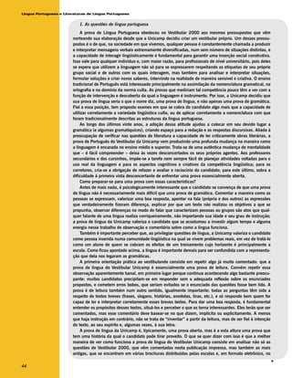 Língua Portuguesa e Literaturas de Língua Portuguesa


                            1. As questões de língua portuguesa
                             A prova de Língua Portuguesa obedeceu no Vestibular 2000 aos mesmos pressupostos que vêm
                        norteando sua elaboração desde que a Unicamp decidiu criar um vestibular próprio. Um desses pressu-
                        postos é o de que, na sociedade em que vivemos, qualquer pessoa é constantemente chamada a produzir
                        e interpretar mensagens verbais extremamente diversificadas, num sem número de situações distintas, e
                        a capacidade de interagir lingüisticamente é fundamental para garantir uma inserção social construtiva.
                        Isso vale para qualquer indivíduo e, com maior razão, para profissionais de nível universitário, pois deles
                        se espera que utilizem a linguagem não só para se expressarem respeitando as etiquetas de seu próprio
                        grupo social e de outros com os quais interagem, mas também para analisar e interpretar situações,
                        formular soluções e criar novos saberes, intervindo na realidade de maneira sensível e criativa. O ensino
                        tradicional de Português está interessado principalmente na assimilação da nomenclatura gramatical, na
                        ortografia e no domínio da norma culta. As provas que mediriam tal competência pouco têm a ver com a
                        função de intervenção e descoberta da qual a linguagem é instrumento. Por isso, a Unicamp decidiu que
                        sua prova de língua seria o que o nome diz, uma prova de língua, e não apenas uma prova de gramática.
                        Fiel a essa posição, tem proposto exames em que se cobra do candidato algo mais que a capacidade de
                        utilizar corretamente a variedade lingüística culta, ou de aplicar corretamente a nomenclatura com que
                        foram tradicionalmente descritas as estruturas da língua portuguesa.
                             Ao longo dos últimos vinte anos, a adoção dessa atitude ajudou a colocar em seu devido lugar a
                        gramática (e algumas gramatiquices), criando espaço para a redação e as respostas discursivas. Aliada à
                        preocupação de verificar nas questões de literatura a capacidade de ler criticamente obras literárias, a
                        prova de Português do Vestibular da Unicamp vem produzindo uma profunda mudança na maneira como
                        a linguagem é encarada no ensino médio e superior. Trata-se de uma autêntica mudança de mentalidade
                        que – é fácil compreender – deixa às vezes desconcertados os seus próprios agentes. Aos professores
                        secundários e dos cursinhos, impõe-se a tarefa nem sempre fácil de planejar atividades voltadas para o
                        uso real da linguagem e para os aspectos cognitivos e criativos da competência lingüística; para os
                        corretores, cria-se a obrigação de refazer e avaliar o raciocínio do candidato; para este último, sobra a
                        dificuldade à primeira vista desconcertante de enfrentar uma prova essencialmente aberta.
                             Como preparar-se para uma prova com essas características?
                             Antes de mais nada, é psicologicamente interessante que o candidato se convença de que uma prova
                        de língua não é necessariamente mais difícil que uma prova de gramática. Comentar a maneira como as
                        pessoas se expressam, valorizar uma boa resposta, apontar na fala (própria e dos outros) as expressões
                        que verdadeiramente fizeram diferença, explicar por que um texto não realizou os objetivos a que se
                        propunha, observar diferenças no modo de falar que caracterizam pessoas ou grupos são atos que qual-
                        quer falante de uma língua realiza corriqueiramente, não importando sua idade e seu grau de instrução;
                        a prova de língua da Unicamp valoriza o candidato que se acostumou a investir algum tempo e alguma
                        energia nesse trabalho de observação e comentário sobre como a língua funciona.
                             Também é importante perceber que, ao privilegiar questões de língua, a Unicamp valoriza o candidato
                        como pessoa inserida numa comunidade lingüística na qual se vivem problemas reais, em vez de tratá-lo
                        como um aluno de quem se cobram os efeitos de um treinamento cujo horizonte é principalmente a
                        escola. Como ficou apontado acima, a língua é importante demais para ser confundida com a representa-
                        ção que dela nos legaram as gramáticas.
                             A primeira orientação prática ao vestibulando consiste em repetir algo já muito comentado: que a
                        prova de língua do Vestibular Unicamp é essencialmente uma prova de leitura. Convém repetir essa
                        observação aparentemente banal, em primeiro lugar porque continua acontecendo algo bastante preocu-
                        pante: muitos candidatos precipitam-se em responder sem a adequada reflexão sobre os enunciados
                        propostos, e cometem erros bobos, que seriam evitados se o enunciado das questões fosse bem lido. A
                        prova é de leitura também num outro sentido, igualmente importante: todas as perguntas têm sido a
                        respeito de textos breves (frases, slogans, histórias, anedotas, tiras, etc.), e só responde bem quem for
                        capaz de ler e interpretar corretamente esses breves textos. Para dar uma boa resposta, é fundamental
                        entender os propósitos desses textos, situá-los e perceber o que os torna interessantes. Eles terão que ser
                        comentados, mas esse comentário deve basear-se no que dizem, implícita ou explicitamente. A menos
                        que haja instrução em contrário, não se trata de “inventar” a partir da leitura, mas de ser fiel à intenção
                        do texto, ao seu espírito e, algumas vezes, à sua letra.
                             A prova de língua da Unicamp é, tipicamente, uma prova aberta, mas é a esta altura uma prova que
                        tem uma história da qual o candidato pode tirar proveito. O que se quer dizer com isso é que a melhor
                        maneira de ver como funciona a prova de língua do Vestibular Unicamp consiste em analisar não só as
                        questões do Vestibular 2000, que vêm comentadas nesta publicação impressa, mas também as mais
                        antigas, que se encontram em várias brochuras distribuídas pelas escolas e, em formato eletrônico, no
                                                                                                                                      v




44
 